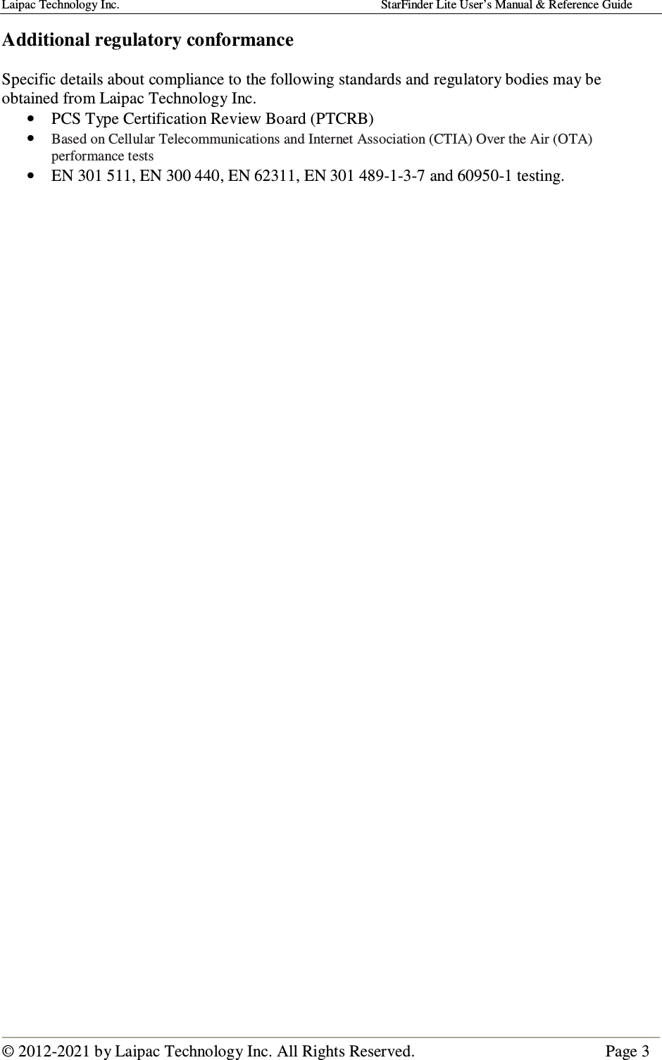 Laipac Technology Inc.                                                                                    StarFinder Lite User’s Manual &amp; Reference Guide  © 2012-2021 by Laipac Technology Inc. All Rights Reserved.                                              Page 3  Additional regulatory conformance  Specific details about compliance to the following standards and regulatory bodies may be obtained from Laipac Technology Inc. • PCS Type Certification Review Board (PTCRB) • Based on Cellular Telecommunications and Internet Association (CTIA) Over the Air (OTA) performance tests • EN 301 511, EN 300 440, EN 62311, EN 301 489-1-3-7 and 60950-1 testing.   