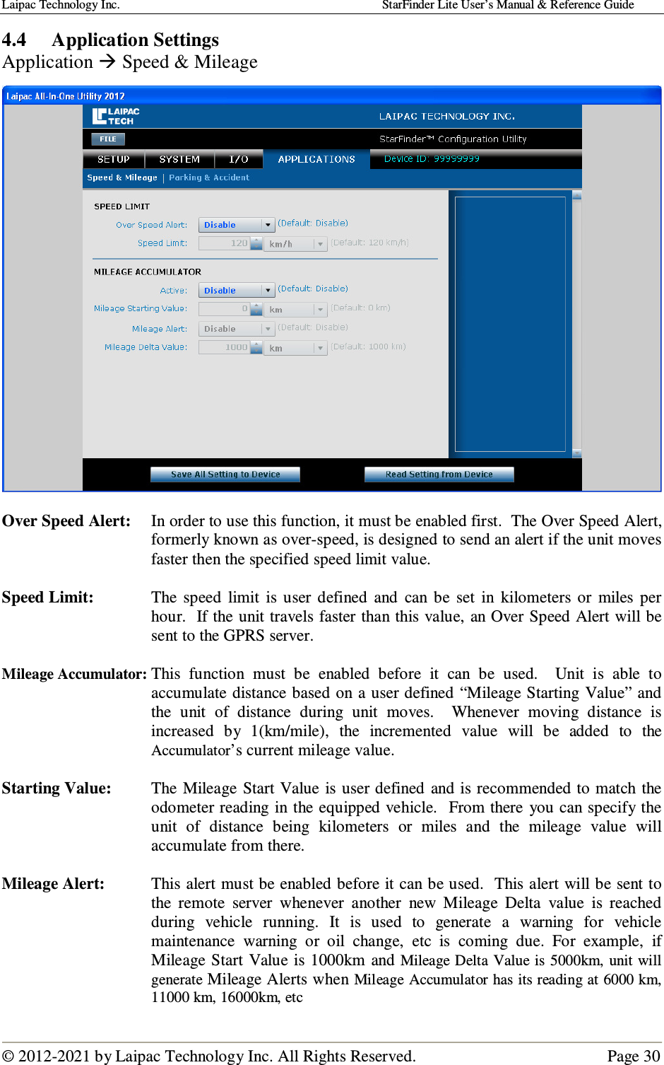 Laipac Technology Inc.                                                                                    StarFinder Lite User’s Manual &amp; Reference Guide  © 2012-2021 by Laipac Technology Inc. All Rights Reserved.                                              Page 30  4.4 Application Settings Application  Speed &amp; Mileage    Over Speed Alert:  In order to use this function, it must be enabled first.  The Over Speed Alert, formerly known as over-speed, is designed to send an alert if the unit moves faster then the specified speed limit value.  Speed Limit:  The  speed  limit  is  user  defined  and  can  be  set  in  kilometers  or  miles  per hour.  If the unit travels faster than this value, an Over Speed Alert will be sent to the GPRS server.  Mileage Accumulator: This  function  must  be  enabled  before  it  can  be  used.    Unit  is  able  to accumulate distance based on a user defined “Mileage Starting Value” and the  unit  of  distance  during  unit  moves.    Whenever  moving  distance  is increased  by  1(km/mile),  the  incremented  value  will  be  added  to  the Accumulator’s current mileage value.  Starting Value:  The Mileage Start  Value  is user defined  and is recommended to match the odometer reading  in the equipped vehicle.  From there  you can specify the unit  of  distance  being  kilometers  or  miles  and  the  mileage  value  will accumulate from there.  Mileage Alert:  This alert must be enabled before it can be used.  This alert will be sent to the  remote  server  whenever  another  new  Mileage  Delta  value  is  reached during  vehicle  running.  It  is  used  to  generate  a  warning  for  vehicle maintenance  warning  or  oil  change,  etc  is  coming  due.  For  example,  if Mileage Start  Value is 1000km  and Mileage Delta Value is 5000km,  unit  will generate Mileage Alerts when Mileage Accumulator has its reading at 6000 km, 11000 km, 16000km, etc 