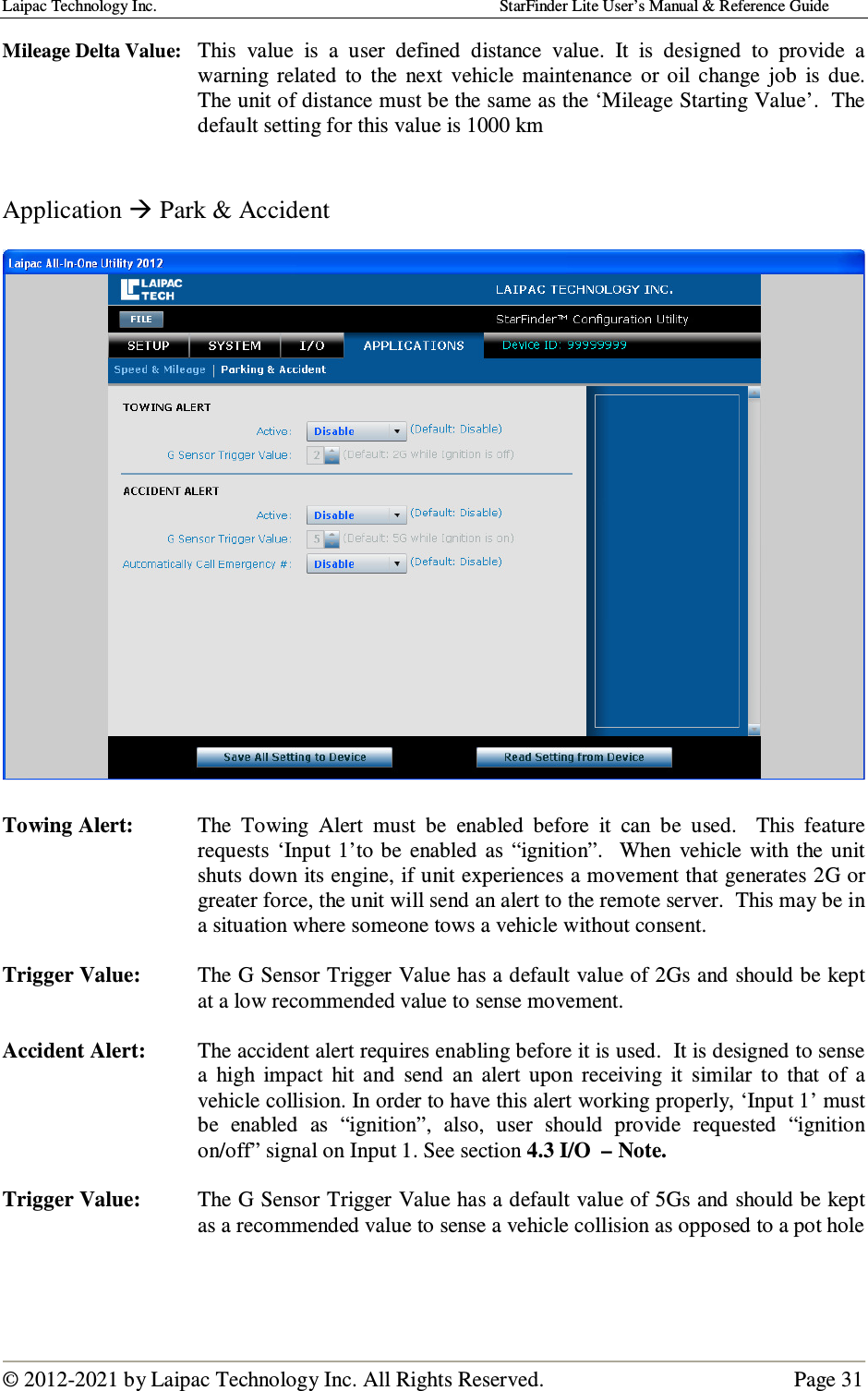 Laipac Technology Inc.                                                                                    StarFinder Lite User’s Manual &amp; Reference Guide  © 2012-2021 by Laipac Technology Inc. All Rights Reserved.                                              Page 31  Mileage Delta Value:  This  value  is  a  user  defined  distance  value.  It  is  designed  to  provide  a warning  related  to  the  next  vehicle  maintenance  or oil  change  job  is  due.  The unit of distance must be the same as the ‘Mileage Starting Value’.  The default setting for this value is 1000 km   Application  Park &amp; Accident    Towing Alert:  The  Towing  Alert  must  be  enabled  before  it  can  be  used.    This  feature requests  ‘Input 1’to be  enabled  as  “ignition”.    When  vehicle  with the  unit shuts down its engine, if unit experiences a movement that generates 2G or greater force, the unit will send an alert to the remote server.  This may be in a situation where someone tows a vehicle without consent.   Trigger Value:  The G Sensor Trigger Value has a default value of 2Gs and should be kept at a low recommended value to sense movement.    Accident Alert:  The accident alert requires enabling before it is used.  It is designed to sense a  high  impact  hit  and  send  an  alert  upon  receiving  it  similar  to  that  of  a vehicle collision. In order to have this alert working properly, ‘Input 1’ must be  enabled  as  “ignition”,  also,  user  should  provide  requested  “ignition on/off” signal on Input 1. See section 4.3 I/O  – Note.  Trigger Value:  The G Sensor Trigger Value has a default value of 5Gs and should be kept as a recommended value to sense a vehicle collision as opposed to a pot hole   