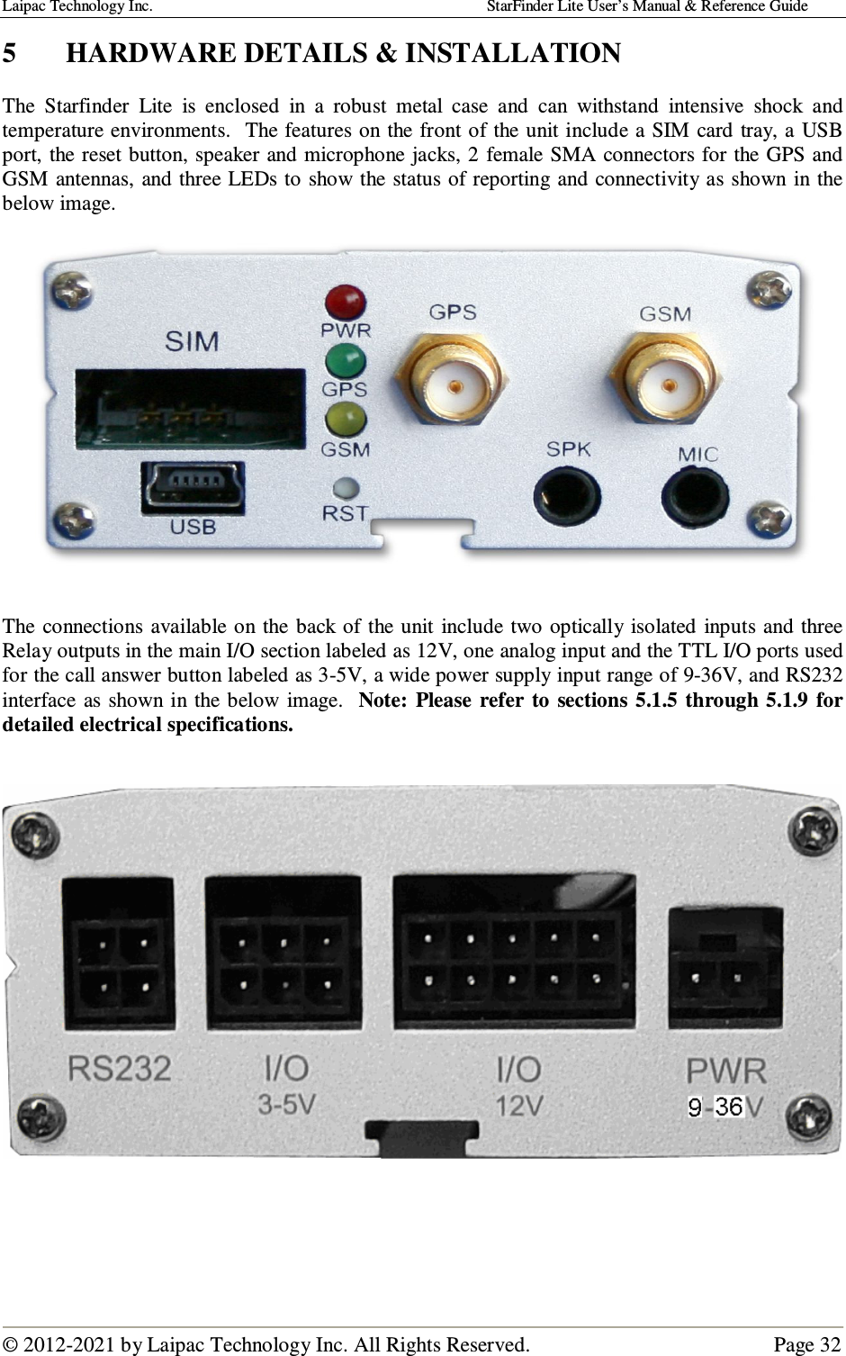 Laipac Technology Inc.                                                                                    StarFinder Lite User’s Manual &amp; Reference Guide  © 2012-2021 by Laipac Technology Inc. All Rights Reserved.                                              Page 32  5  HARDWARE DETAILS &amp; INSTALLATION  The  Starfinder  Lite  is  enclosed  in  a  robust  metal  case  and  can  withstand  intensive  shock  and temperature environments.  The features on the front of the unit include a SIM card tray, a  USB port, the reset button, speaker and microphone jacks, 2 female SMA connectors for the GPS and GSM antennas, and three LEDs to show the status of reporting and connectivity as shown in the below image.     The connections available  on  the back of  the unit  include two optically  isolated  inputs and three Relay outputs in the main I/O section labeled as 12V, one analog input and the TTL I/O ports used for the call answer button labeled as 3-5V, a wide power supply input range of 9-36V, and RS232 interface as shown in the below  image.   Note:  Please  refer  to  sections  5.1.5  through 5.1.9  for detailed electrical specifications.         