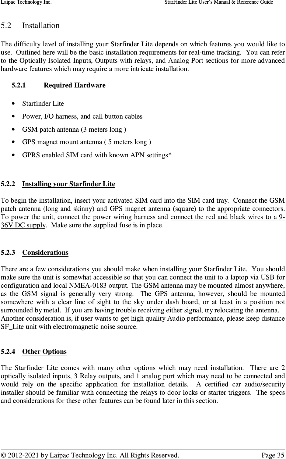 Laipac Technology Inc.                                                                                    StarFinder Lite User’s Manual &amp; Reference Guide  © 2012-2021 by Laipac Technology Inc. All Rights Reserved.                                              Page 35   5.2  Installation  The difficulty level of installing your Starfinder Lite depends on which features you would like to use.  Outlined here will be the basic installation requirements for real-time tracking.  You can refer to the Optically Isolated Inputs, Outputs with relays, and Analog Port sections for more advanced hardware features which may require a more intricate installation.  5.2.1  Required Hardware  • Starfinder Lite  • Power, I/O harness, and call button cables   • GSM patch antenna (3 meters long )   • GPS magnet mount antenna ( 5 meters long ) • GPRS enabled SIM card with known APN settings*   5.2.2 Installing your Starfinder Lite  To begin the installation, insert your activated SIM card into the SIM card tray.  Connect the GSM patch antenna (long and skinny) and GPS magnet antenna (square) to the appropriate connectors.  To power the unit, connect the power wiring harness and connect the red and black wires to a 9-36V DC supply.  Make sure the supplied fuse is in place.   5.2.3  Considerations  There are a few considerations you should make when installing your Starfinder Lite.  You should make sure the unit is somewhat accessible so that you can connect the unit to a laptop via USB for configuration and local NMEA-0183 output. The GSM antenna may be mounted almost anywhere, as  the  GSM  signal  is  generally  very  strong.    The  GPS  antenna,  however,  should  be  mounted somewhere  with  a  clear  line  of  sight  to  the  sky  under  dash  board,  or  at  least  in  a  position  not surrounded by metal.  If you are having trouble receiving either signal, try relocating the antenna. Another consideration is, if user wants to get high quality Audio performance, please keep distance SF_Lite unit with electromagnetic noise source.   5.2.4 Other Options  The  Starfinder  Lite  comes  with  many  other  options  which  may  need  installation.    There  are  2 optically isolated inputs, 3 Relay outputs, and 1 analog port which may need to be connected and would  rely  on  the  specific  application  for  installation  details.    A  certified  car  audio/security installer should be familiar with connecting the relays to door locks or starter triggers.  The specs and considerations for these other features can be found later in this section.    
