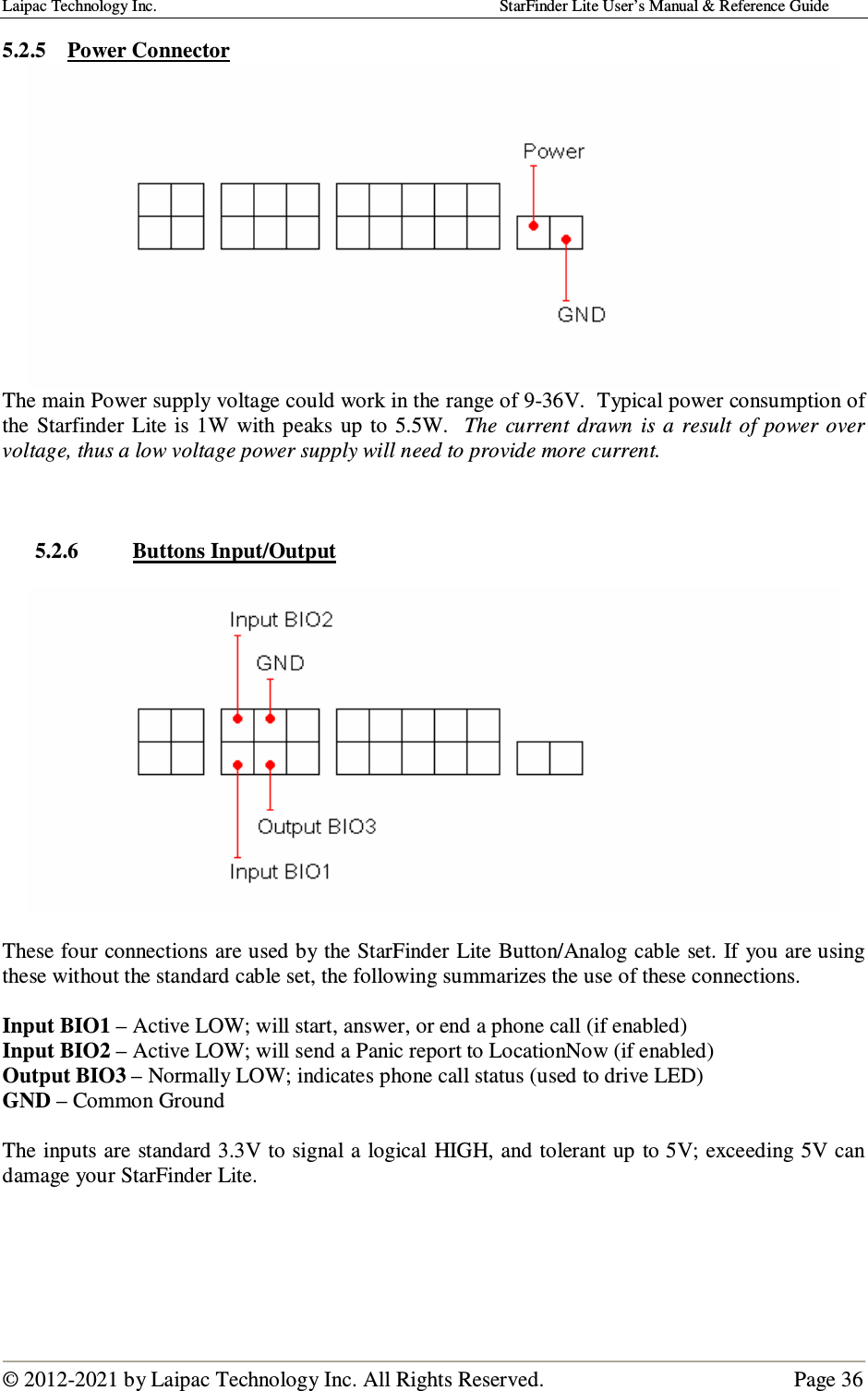 Laipac Technology Inc.                                                                                    StarFinder Lite User’s Manual &amp; Reference Guide  © 2012-2021 by Laipac Technology Inc. All Rights Reserved.                                              Page 36  5.2.5 Power Connector  The main Power supply voltage could work in the range of 9-36V.  Typical power consumption of the  Starfinder  Lite is  1W  with  peaks  up to 5.5W.   The  current  drawn  is a  result  of power over voltage, thus a low voltage power supply will need to provide more current.    5.2.6 Buttons Input/Output    These four connections are used by the StarFinder Lite Button/Analog cable set. If you are using these without the standard cable set, the following summarizes the use of these connections.  Input BIO1 – Active LOW; will start, answer, or end a phone call (if enabled) Input BIO2 – Active LOW; will send a Panic report to LocationNow (if enabled) Output BIO3 – Normally LOW; indicates phone call status (used to drive LED) GND – Common Ground  The inputs are standard 3.3V to signal a logical HIGH, and tolerant up to 5V; exceeding 5V can damage your StarFinder Lite.      