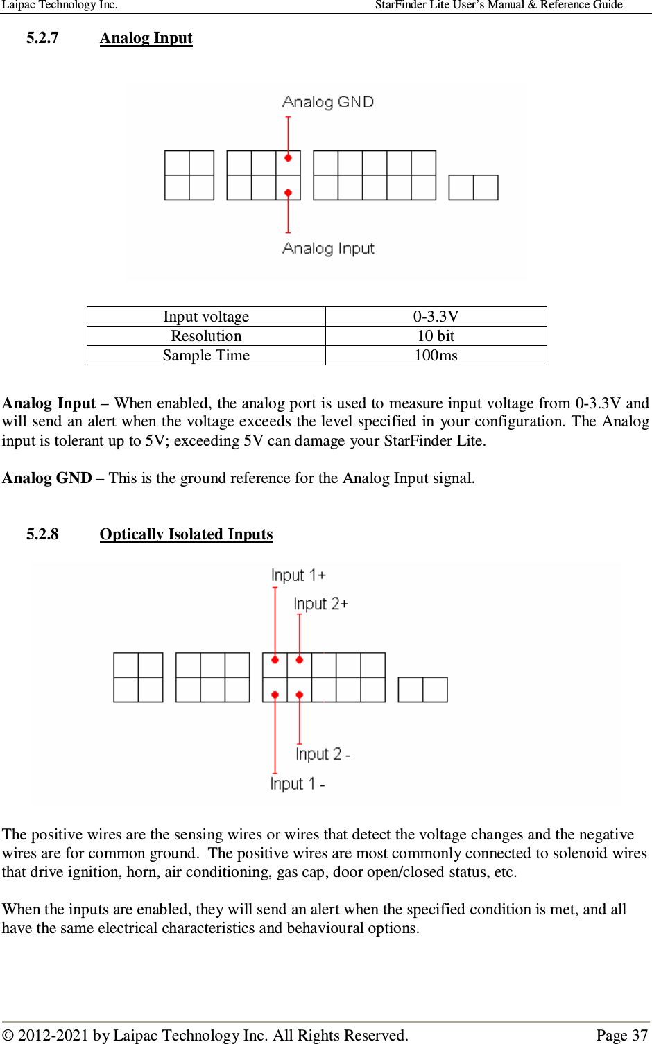 Laipac Technology Inc.                                                                                    StarFinder Lite User’s Manual &amp; Reference Guide  © 2012-2021 by Laipac Technology Inc. All Rights Reserved.                                              Page 37  5.2.7 Analog Input          Analog Input – When enabled, the analog port is used to measure input voltage from 0-3.3V and will send an alert when the voltage exceeds the level specified in your configuration. The Analog input is tolerant up to 5V; exceeding 5V can damage your StarFinder Lite.  Analog GND – This is the ground reference for the Analog Input signal.   5.2.8 Optically Isolated Inputs    The positive wires are the sensing wires or wires that detect the voltage changes and the negative wires are for common ground.  The positive wires are most commonly connected to solenoid wires that drive ignition, horn, air conditioning, gas cap, door open/closed status, etc.  When the inputs are enabled, they will send an alert when the specified condition is met, and all have the same electrical characteristics and behavioural options.    Input voltage  0-3.3V Resolution  10 bit Sample Time  100ms 