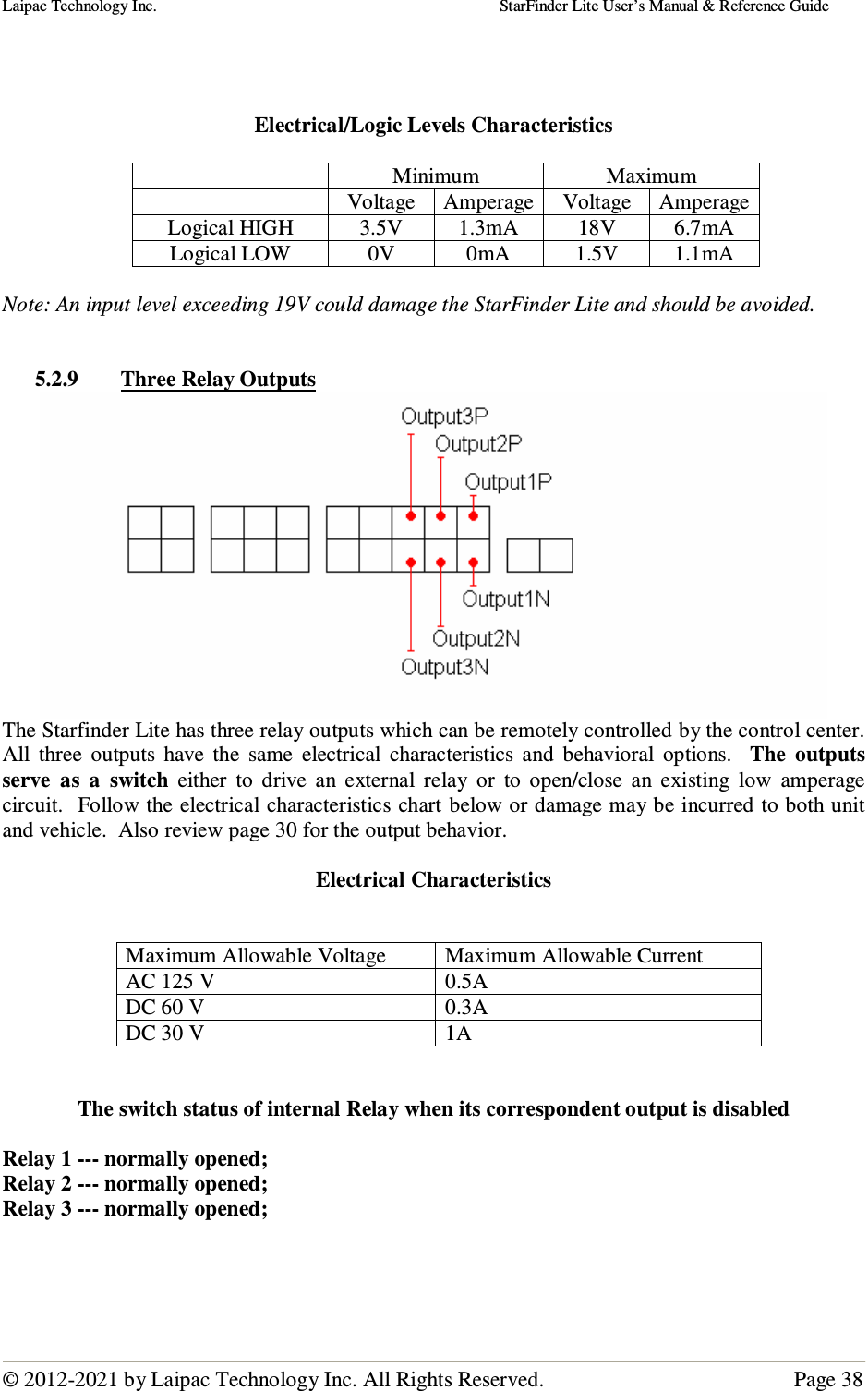 Laipac Technology Inc.                                                                                    StarFinder Lite User’s Manual &amp; Reference Guide  © 2012-2021 by Laipac Technology Inc. All Rights Reserved.                                              Page 38     Electrical/Logic Levels Characteristics    Minimum  Maximum   Voltage  Amperage Voltage  Amperage Logical HIGH  3.5V  1.3mA  18V  6.7mA Logical LOW  0V  0mA  1.5V  1.1mA  Note: An input level exceeding 19V could damage the StarFinder Lite and should be avoided.   5.2.9 Three Relay Outputs  The Starfinder Lite has three relay outputs which can be remotely controlled by the control center. All  three  outputs  have  the  same  electrical  characteristics  and  behavioral  options.    The  outputs serve  as  a  switch  either  to  drive  an  external  relay  or  to  open/close  an  existing  low  amperage circuit.  Follow the electrical characteristics chart below or damage may be incurred to both unit and vehicle.  Also review page 30 for the output behavior.  Electrical Characteristics   Maximum Allowable Voltage  Maximum Allowable Current AC 125 V  0.5A DC 60 V  0.3A DC 30 V  1A   The switch status of internal Relay when its correspondent output is disabled   Relay 1 --- normally opened;    Relay 2 --- normally opened; Relay 3 --- normally opened;     