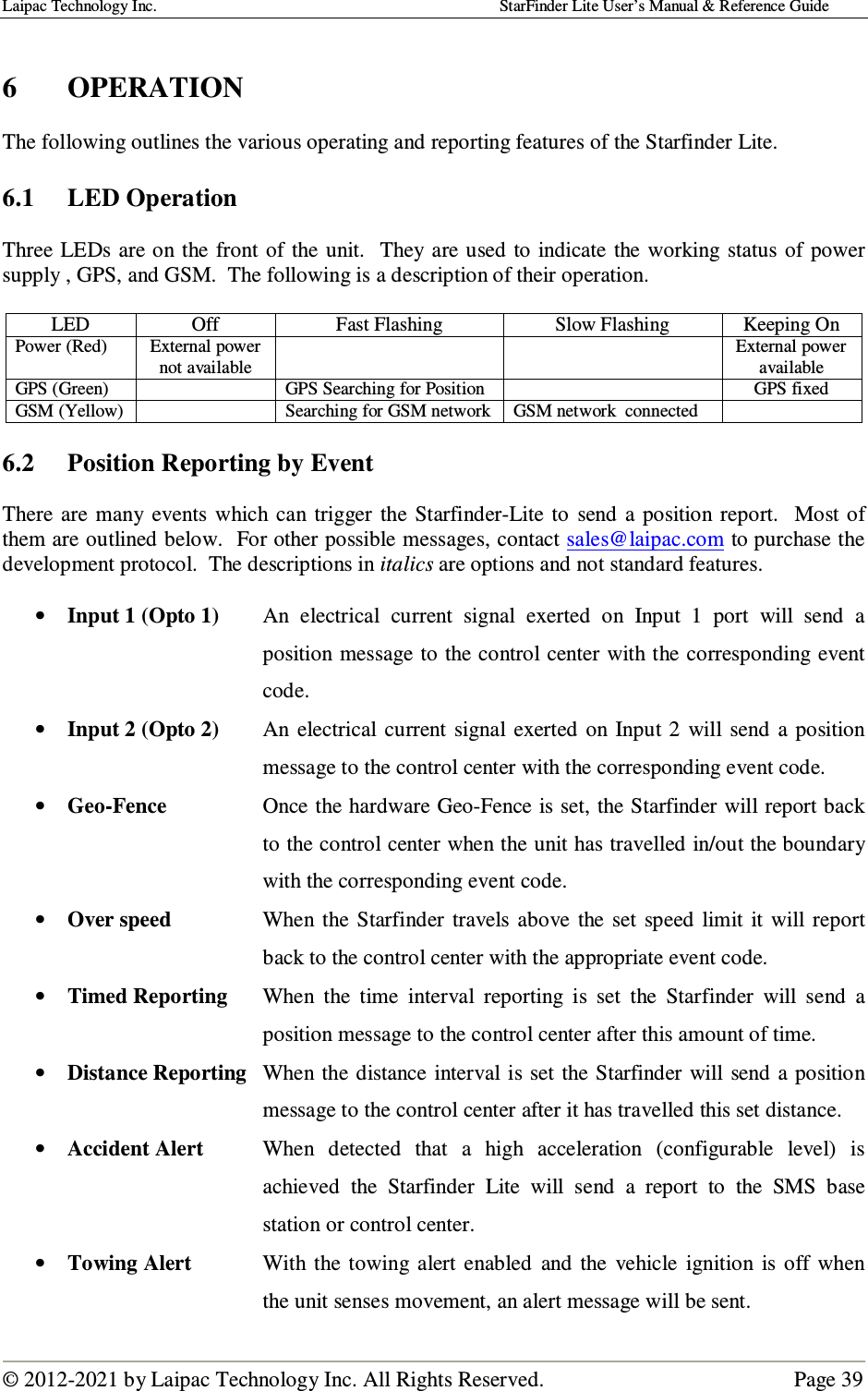 Laipac Technology Inc.                                                                                    StarFinder Lite User’s Manual &amp; Reference Guide  © 2012-2021 by Laipac Technology Inc. All Rights Reserved.                                              Page 39   6  OPERATION  The following outlines the various operating and reporting features of the Starfinder Lite.  6.1  LED Operation  Three LEDs are on the  front of the unit.  They  are used  to  indicate the  working status  of power supply , GPS, and GSM.  The following is a description of their operation.  LED  Off  Fast Flashing  Slow Flashing  Keeping On Power (Red)  External power not available     External power available GPS (Green)    GPS Searching for Position    GPS fixed GSM (Yellow)    Searching for GSM network  GSM network  connected    6.2  Position Reporting by Event  There  are  many  events  which can  trigger  the  Starfinder-Lite  to  send  a  position  report.    Most of them are outlined below.  For other possible messages, contact sales@laipac.com to purchase the development protocol.  The descriptions in italics are options and not standard features.  • Input 1 (Opto 1)  An  electrical  current  signal  exerted  on  Input  1  port  will  send  a position message to the control center with the corresponding event code. • Input 2 (Opto 2)  An  electrical  current  signal  exerted on Input 2  will  send  a position message to the control center with the corresponding event code. • Geo-Fence  Once the hardware Geo-Fence is set, the Starfinder will report back to the control center when the unit has travelled in/out the boundary with the corresponding event code. • Over speed  When  the  Starfinder  travels  above  the  set  speed limit  it will  report back to the control center with the appropriate event code. • Timed Reporting When  the  time  interval  reporting  is  set  the  Starfinder  will  send  a position message to the control center after this amount of time. • Distance Reporting  When  the distance  interval is set  the  Starfinder  will send  a position message to the control center after it has travelled this set distance. • Accident Alert  When  detected  that  a  high  acceleration  (configurable  level)  is achieved  the  Starfinder  Lite  will  send  a  report  to  the  SMS  base station or control center. • Towing Alert  With  the  towing  alert enabled and  the  vehicle  ignition  is  off  when the unit senses movement, an alert message will be sent. 