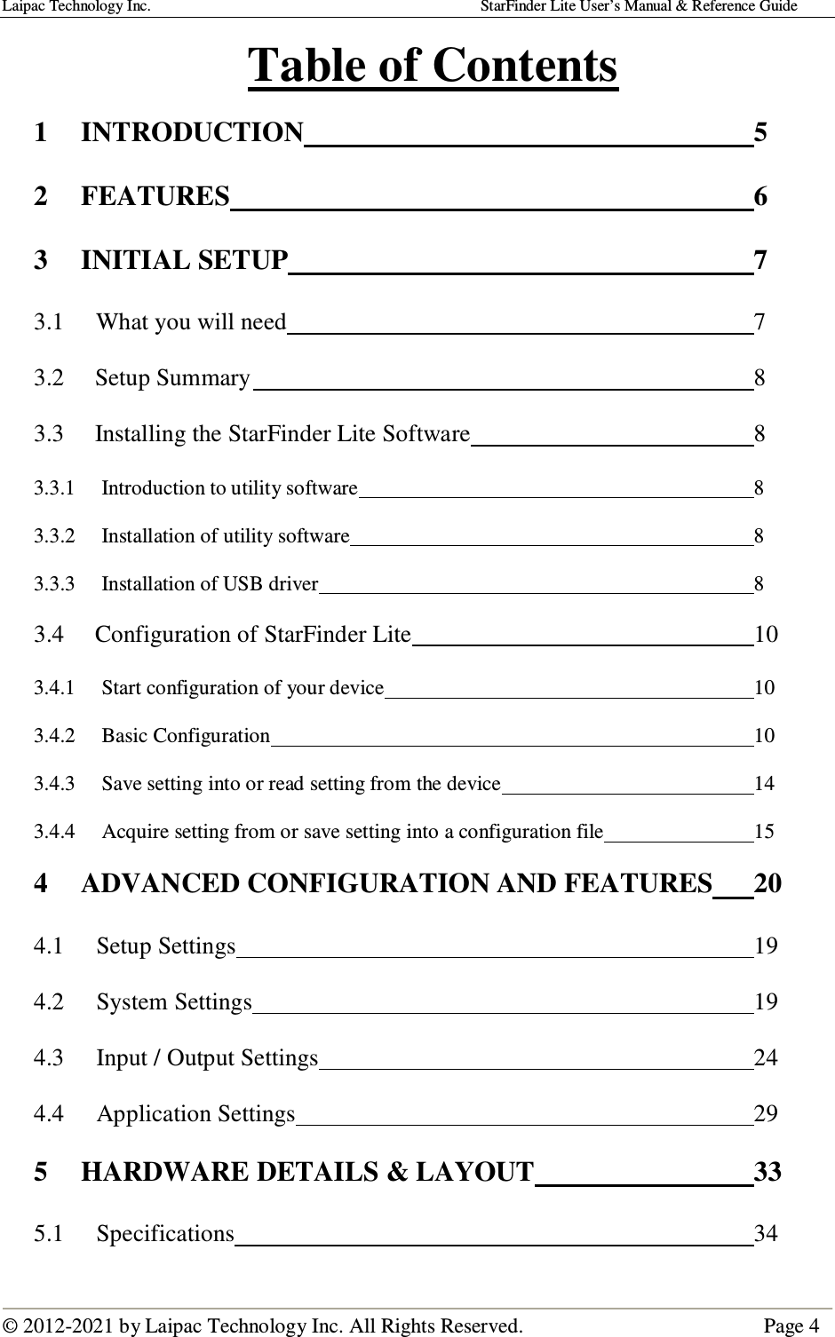 Laipac Technology Inc.                                                                                    StarFinder Lite User’s Manual &amp; Reference Guide  © 2012-2021 by Laipac Technology Inc. All Rights Reserved.                                              Page 4  Table of Contents  1 INTRODUCTION                5 2 FEATURES                  6 3 INITIAL SETUP                7  3.1      What you will need                7  3.2     Setup Summary                 8  3.3     Installing the StarFinder Lite Software          8  3.3.1     Introduction to utility software              8  3.3.2     Installation of utility software              8  3.3.3     Installation of USB driver              8  3.4     Configuration of StarFinder Lite            10  3.4.1     Start configuration of your device            10  3.4.2     Basic Configuration                10  3.4.3     Save setting into or read setting from the device         14  3.4.4     Acquire setting from or save setting into a configuration file      15 4  ADVANCED CONFIGURATION AND FEATURES  20 4.1  Setup Settings                  19 4.2  System Settings                 19 4.3  Input / Output Settings              24 4.4  Application Settings                29 5  HARDWARE DETAILS &amp; LAYOUT        33 5.1  Specifications                  34 