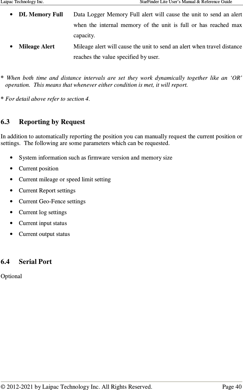 Laipac Technology Inc.                                                                                    StarFinder Lite User’s Manual &amp; Reference Guide  © 2012-2021 by Laipac Technology Inc. All Rights Reserved.                                              Page 40  • DL Memory Full  Data  Logger  Memory  Full alert  will cause  the unit to  send  an alert when  the  internal  memory  of  the  unit  is  full  or  has  reached  max capacity. • Mileage Alert  Mileage alert will cause the unit to send an alert when travel distance reaches the value specified by user.  *  When  both  time  and  distance  intervals  are  set  they  work  dynamically  together  like  an  ‘OR’ operation.  This means that whenever either condition is met, it will report.  * For detail above refer to section 4.   6.3  Reporting by Request  In addition to automatically reporting the position you can manually request the current position or settings.  The following are some parameters which can be requested.  • System information such as firmware version and memory size • Current position • Current mileage or speed limit setting • Current Report settings • Current Geo-Fence settings • Current log settings • Current input status • Current output status   6.4  Serial Port  Optional             