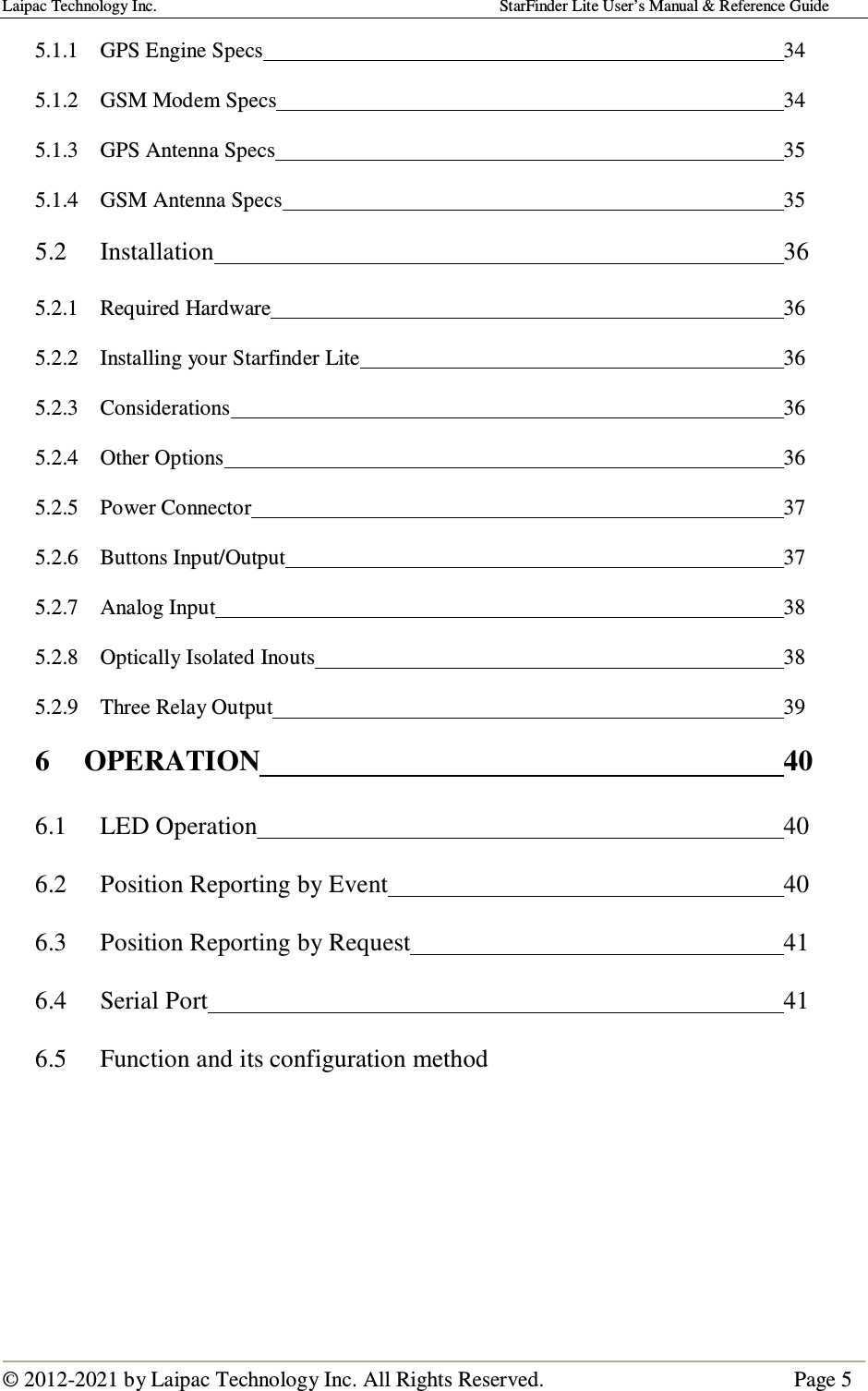 Laipac Technology Inc.                                                                                    StarFinder Lite User’s Manual &amp; Reference Guide  © 2012-2021 by Laipac Technology Inc. All Rights Reserved.                                              Page 5  5.1.1  GPS Engine Specs                34 5.1.2  GSM Modem Specs                34 5.1.3  GPS Antenna Specs                35 5.1.4  GSM Antenna Specs                35 5.2  Installation                  36 5.2.1  Required Hardware                36 5.2.2  Installing your Starfinder Lite              36 5.2.3  Considerations                  36 5.2.4  Other Options                  36 5.2.5  Power Connector                  37 5.2.6  Buttons Input/Output                37 5.2.7  Analog Input                  38 5.2.8  Optically Isolated Inouts                38 5.2.9  Three Relay Output                39 6  OPERATION                 40 6.1   LED Operation                 40 6.2  Position Reporting by Event             40 6.3  Position Reporting by Request            41 6.4  Serial Port                  41 6.5  Function and its configuration method   