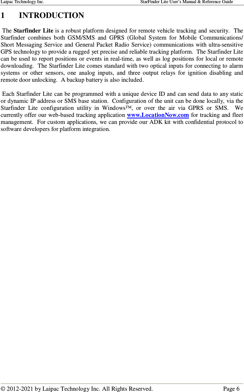 Laipac Technology Inc.                                                                                    StarFinder Lite User’s Manual &amp; Reference Guide  © 2012-2021 by Laipac Technology Inc. All Rights Reserved.                                              Page 6  1  INTRODUCTION   The Starfinder Lite is a robust platform designed for remote vehicle tracking and security.  The Starfinder  combines  both  GSM/SMS  and  GPRS  (Global  System  for  Mobile  Communications/ Short Messaging Service and General Packet Radio Service) communications with ultra-sensitive GPS technology to provide a rugged yet precise and reliable tracking platform.  The Starfinder Lite can be used to report positions or events in real-time, as well as log positions for local or remote downloading.  The Starfinder Lite comes standard with two optical inputs for connecting to alarm systems  or  other  sensors,  one  analog  inputs,  and  three  output  relays  for  ignition  disabling  and remote door unlocking.  A backup battery is also included.   Each Starfinder Lite can be programmed with a unique device ID and can send data to any static or dynamic IP address or SMS base station.  Configuration of the unit can be done locally, via the Starfinder  Lite  configuration  utility  in  Windows™,  or  over  the  air  via  GPRS  or  SMS.    We currently offer our web-based tracking application www.LocationNow.com for tracking and fleet management.  For custom applications, we can provide our ADK kit with confidential protocol to software developers for platform integration.                                   
