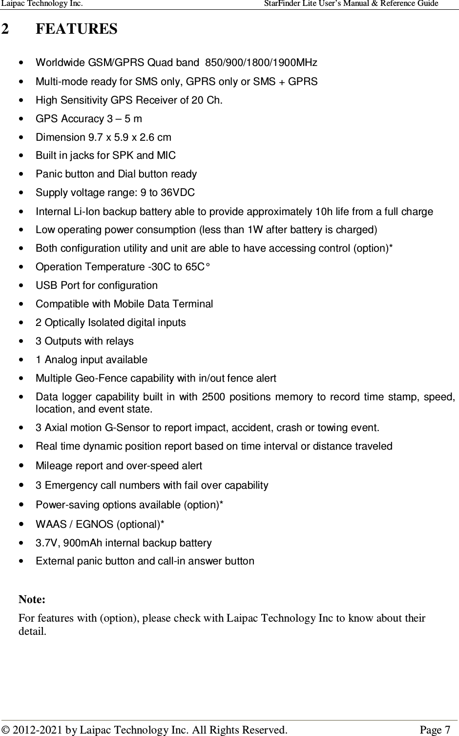 Laipac Technology Inc.                                                                                    StarFinder Lite User’s Manual &amp; Reference Guide  © 2012-2021 by Laipac Technology Inc. All Rights Reserved.                                              Page 7  2  FEATURES  •  Worldwide GSM/GPRS Quad band  850/900/1800/1900MHz  •  Multi-mode ready for SMS only, GPRS only or SMS + GPRS •  High Sensitivity GPS Receiver of 20 Ch.  •  GPS Accuracy 3 – 5 m •  Dimension 9.7 x 5.9 x 2.6 cm   •  Built in jacks for SPK and MIC •  Panic button and Dial button ready  •  Supply voltage range: 9 to 36VDC •  Internal Li-Ion backup battery able to provide approximately 10h life from a full charge •  Low operating power consumption (less than 1W after battery is charged) •  Both configuration utility and unit are able to have accessing control (option)* •  Operation Temperature -30C to 65C° •  USB Port for configuration •  Compatible with Mobile Data Terminal •  2 Optically Isolated digital inputs •  3 Outputs with relays •  1 Analog input available •  Multiple Geo-Fence capability with in/out fence alert  •  Data logger capability  built in  with 2500  positions  memory to  record time  stamp, speed, location, and event state.  •  3 Axial motion G-Sensor to report impact, accident, crash or towing event. •  Real time dynamic position report based on time interval or distance traveled  • Mileage report and over-speed alert • 3 Emergency call numbers with fail over capability • Power-saving options available (option)* • WAAS / EGNOS (optional)* •  3.7V, 900mAh internal backup battery •  External panic button and call-in answer button  Note:  For features with (option), please check with Laipac Technology Inc to know about their detail.