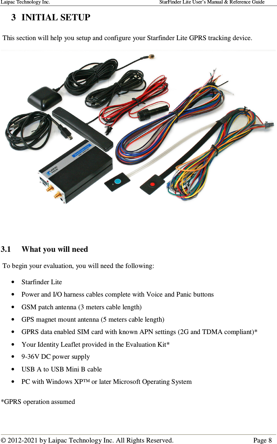 Laipac Technology Inc.                                                                                    StarFinder Lite User’s Manual &amp; Reference Guide  © 2012-2021 by Laipac Technology Inc. All Rights Reserved.                                              Page 8  3  INITIAL SETUP   This section will help you setup and configure your Starfinder Lite GPRS tracking device.         3.1  What you will need   To begin your evaluation, you will need the following:  • Starfinder Lite • Power and I/O harness cables complete with Voice and Panic buttons • GSM patch antenna (3 meters cable length) • GPS magnet mount antenna (5 meters cable length) • GPRS data enabled SIM card with known APN settings (2G and TDMA compliant)* • Your Identity Leaflet provided in the Evaluation Kit* • 9-36V DC power supply • USB A to USB Mini B cable • PC with Windows XP™ or later Microsoft Operating System  *GPRS operation assumed  
