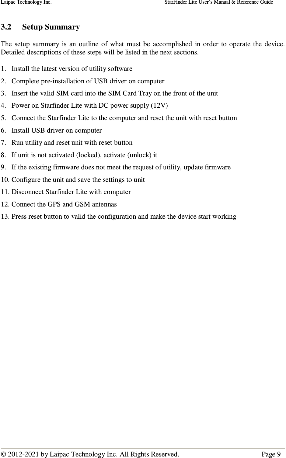 Laipac Technology Inc.                                                                                    StarFinder Lite User’s Manual &amp; Reference Guide  © 2012-2021 by Laipac Technology Inc. All Rights Reserved.                                              Page 9   3.2  Setup Summary  The  setup  summary  is  an  outline  of  what  must be  accomplished  in  order  to  operate  the  device.  Detailed descriptions of these steps will be listed in the next sections.  1. Install the latest version of utility software 2. Complete pre-installation of USB driver on computer  3. Insert the valid SIM card into the SIM Card Tray on the front of the unit 4. Power on Starfinder Lite with DC power supply (12V) 5. Connect the Starfinder Lite to the computer and reset the unit with reset button 6. Install USB driver on computer 7. Run utility and reset unit with reset button 8. If unit is not activated (locked), activate (unlock) it 9. If the existing firmware does not meet the request of utility, update firmware 10. Configure the unit and save the settings to unit 11. Disconnect Starfinder Lite with computer 12. Connect the GPS and GSM antennas 13. Press reset button to valid the configuration and make the device start working                       