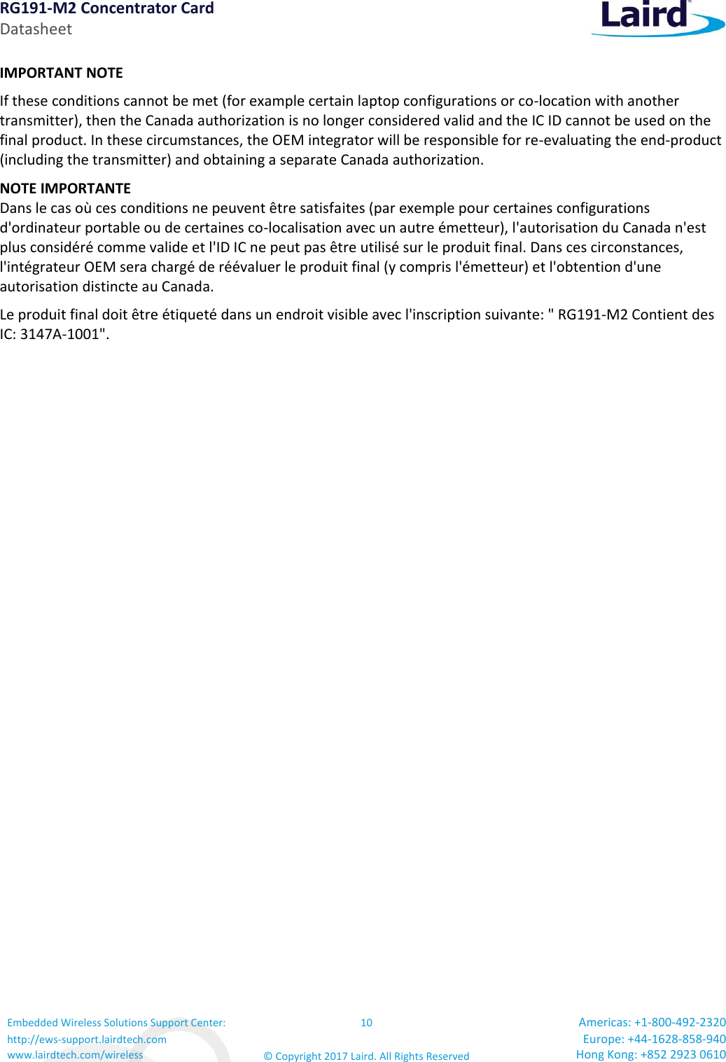 RG191-M2 Concentrator Card Datasheet Embedded Wireless Solutions Support Center: http://ews-support.lairdtech.com www.lairdtech.com/wireless 10 © Copyright 2017 Laird. All Rights Reserved Americas: +1-800-492-2320 Europe: +44-1628-858-940 Hong Kong: +852 2923 0610  IMPORTANT NOTE If these conditions cannot be met (for example certain laptop configurations or co-location with another transmitter), then the Canada authorization is no longer considered valid and the IC ID cannot be used on the final product. In these circumstances, the OEM integrator will be responsible for re-evaluating the end-product (including the transmitter) and obtaining a separate Canada authorization. NOTE IMPORTANTE Dans le cas où ces conditions ne peuvent être satisfaites (par exemple pour certaines configurations d&apos;ordinateur portable ou de certaines co-localisation avec un autre émetteur), l&apos;autorisation du Canada n&apos;est plus considéré comme valide et l&apos;ID IC ne peut pas être utilisé sur le produit final. Dans ces circonstances, l&apos;intégrateur OEM sera chargé de réévaluer le produit final (y compris l&apos;émetteur) et l&apos;obtention d&apos;une autorisation distincte au Canada. Le produit final doit être étiqueté dans un endroit visible avec l&apos;inscription suivante: &quot; RG191-M2 Contient des IC: 3147A-1001&quot;. 