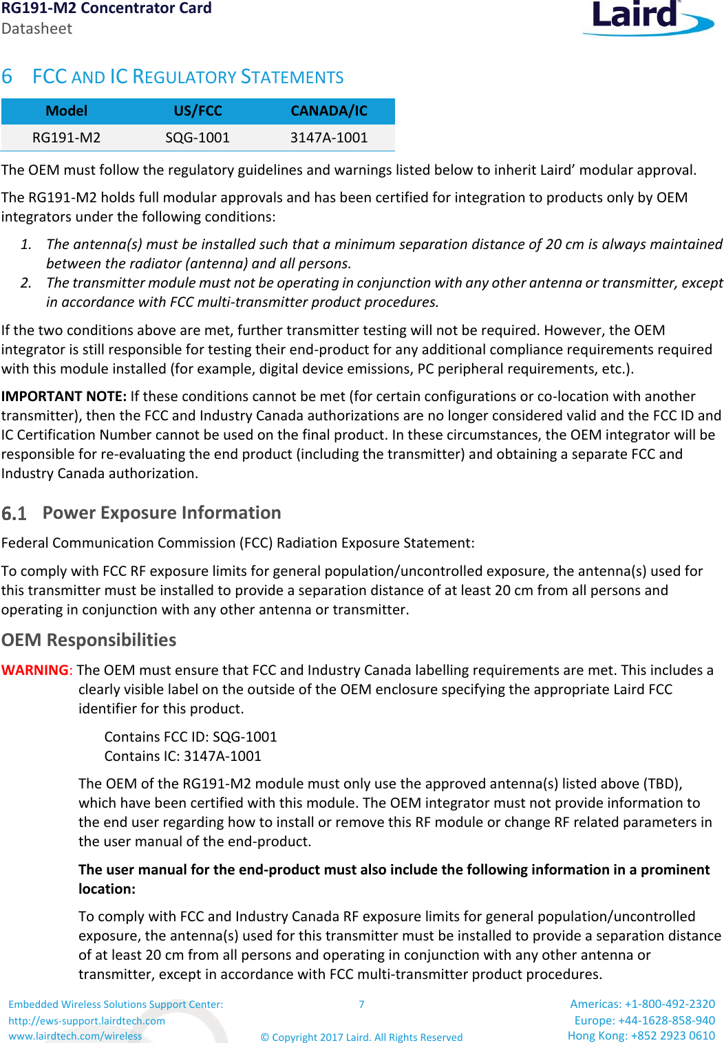 RG191-M2 Concentrator Card Datasheet Embedded Wireless Solutions Support Center: http://ews-support.lairdtech.com www.lairdtech.com/wireless 7 © Copyright 2017 Laird. All Rights Reserved Americas: +1-800-492-2320 Europe: +44-1628-858-940 Hong Kong: +852 2923 0610  6 FCC AND IC REGULATORY STATEMENTS Model US/FCC CANADA/IC RG191-M2  SQG-1001 3147A-1001 The OEM must follow the regulatory guidelines and warnings listed below to inherit Laird’ modular approval.  The RG191-M2 holds full modular approvals and has been certified for integration to products only by OEM integrators under the following conditions: 1. The antenna(s) must be installed such that a minimum separation distance of 20 cm is always maintained between the radiator (antenna) and all persons. 2. The transmitter module must not be operating in conjunction with any other antenna or transmitter, except in accordance with FCC multi-transmitter product procedures. If the two conditions above are met, further transmitter testing will not be required. However, the OEM integrator is still responsible for testing their end-product for any additional compliance requirements required with this module installed (for example, digital device emissions, PC peripheral requirements, etc.). IMPORTANT NOTE: If these conditions cannot be met (for certain configurations or co-location with another transmitter), then the FCC and Industry Canada authorizations are no longer considered valid and the FCC ID and IC Certification Number cannot be used on the final product. In these circumstances, the OEM integrator will be responsible for re-evaluating the end product (including the transmitter) and obtaining a separate FCC and Industry Canada authorization.  Power Exposure Information  Federal Communication Commission (FCC) Radiation Exposure Statement: To comply with FCC RF exposure limits for general population/uncontrolled exposure, the antenna(s) used for this transmitter must be installed to provide a separation distance of at least 20 cm from all persons and operating in conjunction with any other antenna or transmitter. OEM Responsibilities  WARNING: The OEM must ensure that FCC and Industry Canada labelling requirements are met. This includes a clearly visible label on the outside of the OEM enclosure specifying the appropriate Laird FCC identifier for this product.    Contains FCC ID: SQG-1001    Contains IC: 3147A-1001 The OEM of the RG191-M2 module must only use the approved antenna(s) listed above (TBD), which have been certified with this module. The OEM integrator must not provide information to the end user regarding how to install or remove this RF module or change RF related parameters in the user manual of the end-product. The user manual for the end-product must also include the following information in a prominent location: To comply with FCC and Industry Canada RF exposure limits for general population/uncontrolled exposure, the antenna(s) used for this transmitter must be installed to provide a separation distance of at least 20 cm from all persons and operating in conjunction with any other antenna or transmitter, except in accordance with FCC multi-transmitter product procedures. 