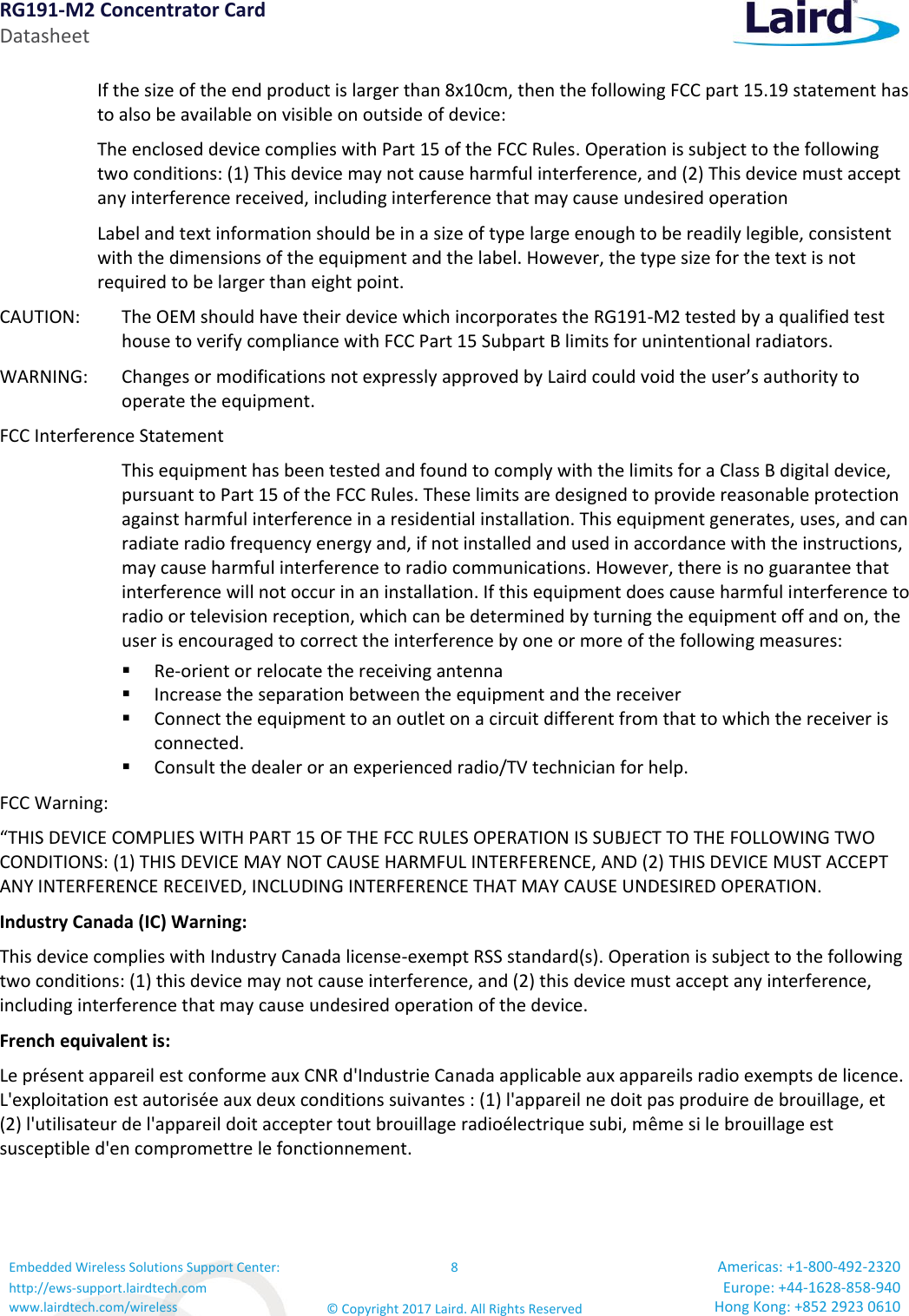 RG191-M2 Concentrator Card Datasheet Embedded Wireless Solutions Support Center: http://ews-support.lairdtech.com www.lairdtech.com/wireless 8 © Copyright 2017 Laird. All Rights Reserved Americas: +1-800-492-2320 Europe: +44-1628-858-940 Hong Kong: +852 2923 0610  If the size of the end product is larger than 8x10cm, then the following FCC part 15.19 statement has to also be available on visible on outside of device:  The enclosed device complies with Part 15 of the FCC Rules. Operation is subject to the following two conditions: (1) This device may not cause harmful interference, and (2) This device must accept any interference received, including interference that may cause undesired operation  Label and text information should be in a size of type large enough to be readily legible, consistent with the dimensions of the equipment and the label. However, the type size for the text is not required to be larger than eight point.  CAUTION:   The OEM should have their device which incorporates the RG191-M2 tested by a qualified test house to verify compliance with FCC Part 15 Subpart B limits for unintentional radiators.  WARNING:   Changes or modifications not expressly approved by Laird could void the user’s authority to operate the equipment.  FCC Interference Statement    This equipment has been tested and found to comply with the limits for a Class B digital device, pursuant to Part 15 of the FCC Rules. These limits are designed to provide reasonable protection against harmful interference in a residential installation. This equipment generates, uses, and can radiate radio frequency energy and, if not installed and used in accordance with the instructions, may cause harmful interference to radio communications. However, there is no guarantee that interference will not occur in an installation. If this equipment does cause harmful interference to radio or television reception, which can be determined by turning the equipment off and on, the user is encouraged to correct the interference by one or more of the following measures:  ▪ Re-orient or relocate the receiving antenna  ▪ Increase the separation between the equipment and the receiver  ▪ Connect the equipment to an outlet on a circuit different from that to which the receiver is connected.  ▪ Consult the dealer or an experienced radio/TV technician for help.  FCC Warning: “THIS DEVICE COMPLIES WITH PART 15 OF THE FCC RULES OPERATION IS SUBJECT TO THE FOLLOWING TWO CONDITIONS: (1) THIS DEVICE MAY NOT CAUSE HARMFUL INTERFERENCE, AND (2) THIS DEVICE MUST ACCEPT ANY INTERFERENCE RECEIVED, INCLUDING INTERFERENCE THAT MAY CAUSE UNDESIRED OPERATION. Industry Canada (IC) Warning: This device complies with Industry Canada license-exempt RSS standard(s). Operation is subject to the following two conditions: (1) this device may not cause interference, and (2) this device must accept any interference, including interference that may cause undesired operation of the device. French equivalent is: Le présent appareil est conforme aux CNR d&apos;Industrie Canada applicable aux appareils radio exempts de licence. L&apos;exploitation est autorisée aux deux conditions suivantes : (1) l&apos;appareil ne doit pas produire de brouillage, et (2) l&apos;utilisateur de l&apos;appareil doit accepter tout brouillage radioélectrique subi, même si le brouillage est susceptible d&apos;en compromettre le fonctionnement.    