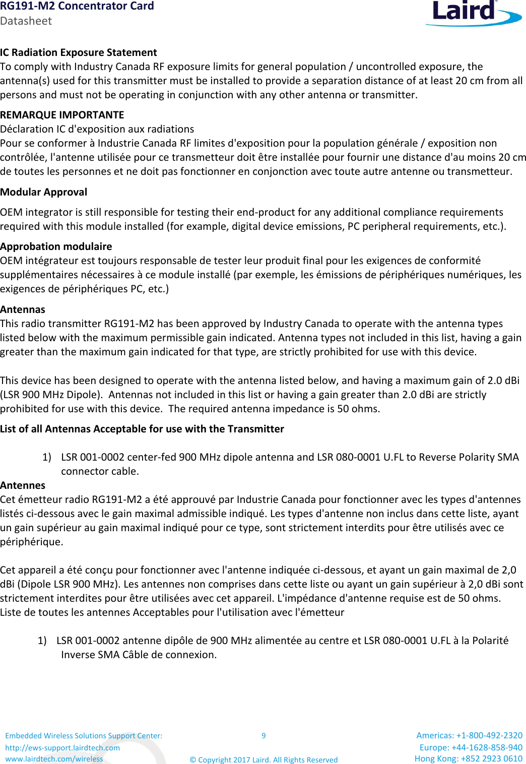 RG191-M2 Concentrator Card Datasheet Embedded Wireless Solutions Support Center: http://ews-support.lairdtech.com www.lairdtech.com/wireless 9 © Copyright 2017 Laird. All Rights Reserved Americas: +1-800-492-2320 Europe: +44-1628-858-940 Hong Kong: +852 2923 0610  IC Radiation Exposure Statement To comply with Industry Canada RF exposure limits for general population / uncontrolled exposure, the antenna(s) used for this transmitter must be installed to provide a separation distance of at least 20 cm from all persons and must not be operating in conjunction with any other antenna or transmitter. REMARQUE IMPORTANTE Déclaration IC d&apos;exposition aux radiations Pour se conformer à Industrie Canada RF limites d&apos;exposition pour la population générale / exposition non contrôlée, l&apos;antenne utilisée pour ce transmetteur doit être installée pour fournir une distance d&apos;au moins 20 cm de toutes les personnes et ne doit pas fonctionner en conjonction avec toute autre antenne ou transmetteur. Modular Approval OEM integrator is still responsible for testing their end-product for any additional compliance requirements required with this module installed (for example, digital device emissions, PC peripheral requirements, etc.). Approbation modulaire OEM intégrateur est toujours responsable de tester leur produit final pour les exigences de conformité supplémentaires nécessaires à ce module installé (par exemple, les émissions de périphériques numériques, les exigences de périphériques PC, etc.) Antennas This radio transmitter RG191-M2 has been approved by Industry Canada to operate with the antenna types listed below with the maximum permissible gain indicated. Antenna types not included in this list, having a gain greater than the maximum gain indicated for that type, are strictly prohibited for use with this device. This device has been designed to operate with the antenna listed below, and having a maximum gain of 2.0 dBi (LSR 900 MHz Dipole).  Antennas not included in this list or having a gain greater than 2.0 dBi are strictly prohibited for use with this device.  The required antenna impedance is 50 ohms. List of all Antennas Acceptable for use with the Transmitter  1) LSR 001-0002 center-fed 900 MHz dipole antenna and LSR 080-0001 U.FL to Reverse Polarity SMA connector cable. Antennes Cet émetteur radio RG191-M2 a été approuvé par Industrie Canada pour fonctionner avec les types d&apos;antennes listés ci-dessous avec le gain maximal admissible indiqué. Les types d&apos;antenne non inclus dans cette liste, ayant un gain supérieur au gain maximal indiqué pour ce type, sont strictement interdits pour être utilisés avec ce périphérique.  Cet appareil a été conçu pour fonctionner avec l&apos;antenne indiquée ci-dessous, et ayant un gain maximal de 2,0 dBi (Dipole LSR 900 MHz). Les antennes non comprises dans cette liste ou ayant un gain supérieur à 2,0 dBi sont strictement interdites pour être utilisées avec cet appareil. L&apos;impédance d&apos;antenne requise est de 50 ohms. Liste de toutes les antennes Acceptables pour l&apos;utilisation avec l&apos;émetteur  1) LSR 001-0002 antenne dipôle de 900 MHz alimentée au centre et LSR 080-0001 U.FL à la Polarité Inverse SMA Câble de connexion.    