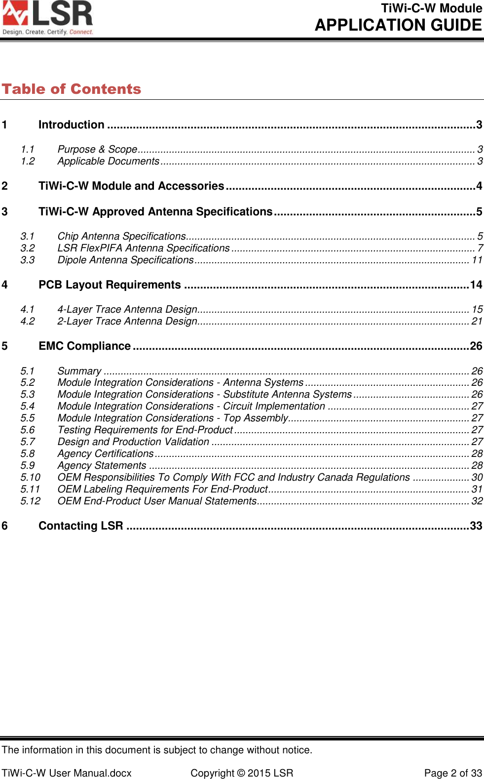 TiWi-C-W Module       APPLICATION GUIDE  The information in this document is subject to change without notice.  TiWi-C-W User Manual.docx  Copyright © 2015 LSR  Page 2 of 33 Table of Contents 1 Introduction ................................................................................................................... 3 1.1 Purpose &amp; Scope ....................................................................................................................... 3 1.2 Applicable Documents ............................................................................................................... 3 2 TiWi-C-W Module and Accessories .............................................................................. 4 3 TiWi-C-W Approved Antenna Specifications ............................................................... 5 3.1 Chip Antenna Specifications...................................................................................................... 5 3.2 LSR FlexPIFA Antenna Specifications ...................................................................................... 7 3.3 Dipole Antenna Specifications ................................................................................................. 11 4 PCB Layout Requirements ......................................................................................... 14 4.1 4-Layer Trace Antenna Design................................................................................................ 15 4.2 2-Layer Trace Antenna Design................................................................................................ 21 5 EMC Compliance ......................................................................................................... 26 5.1 Summary ................................................................................................................................. 26 5.2 Module Integration Considerations - Antenna Systems .......................................................... 26 5.3 Module Integration Considerations - Substitute Antenna Systems ......................................... 26 5.4 Module Integration Considerations - Circuit Implementation .................................................. 27 5.5 Module Integration Considerations - Top Assembly................................................................ 27 5.6 Testing Requirements for End-Product ................................................................................... 27 5.7 Design and Production Validation ........................................................................................... 27 5.8 Agency Certifications ............................................................................................................... 28 5.9 Agency Statements ................................................................................................................. 28 5.10 OEM Responsibilities To Comply With FCC and Industry Canada Regulations .................... 30 5.11 OEM Labeling Requirements For End-Product ....................................................................... 31 5.12 OEM End-Product User Manual Statements ........................................................................... 32 6 Contacting LSR ........................................................................................................... 33 