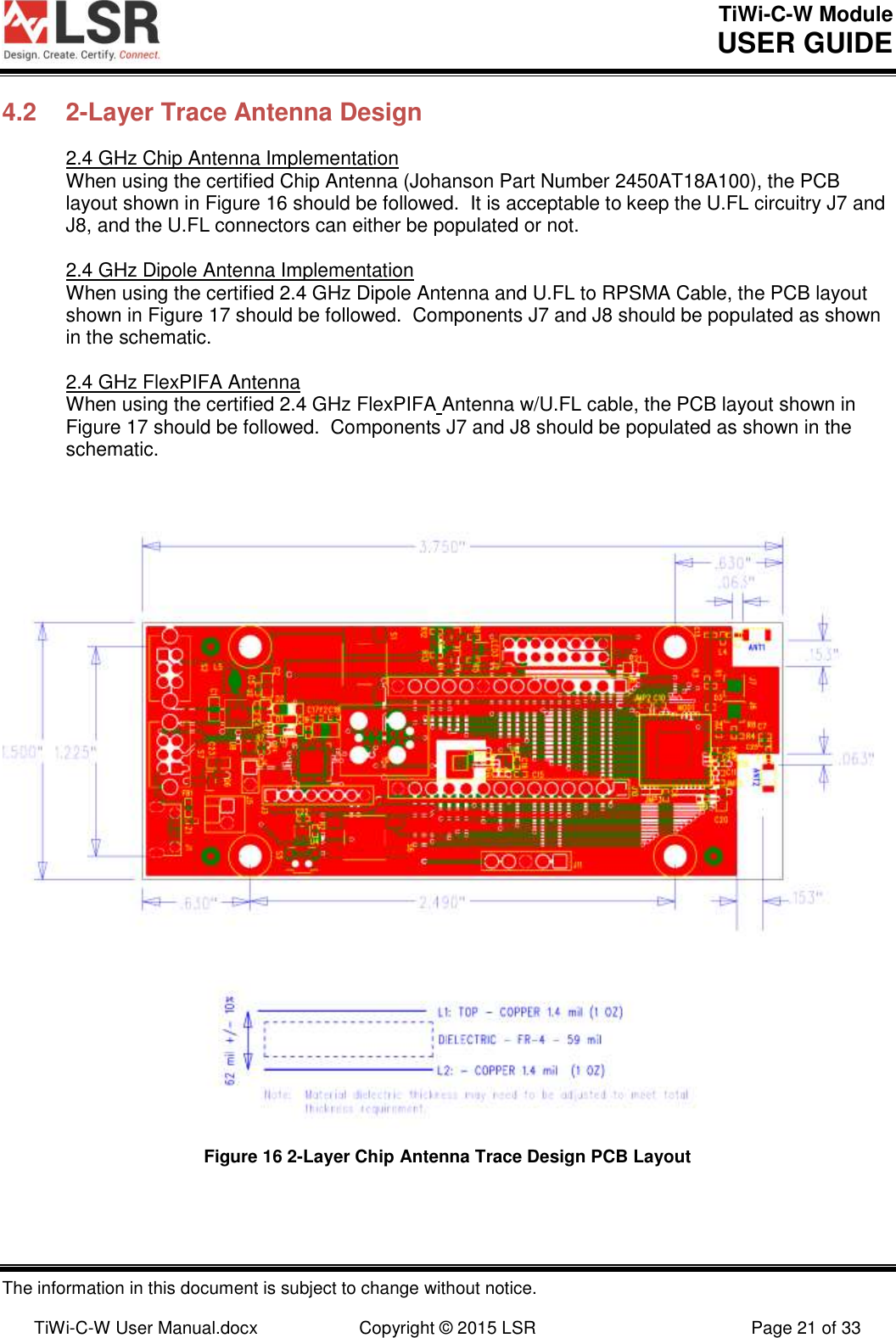TiWi-C-W Module       USER GUIDE  The information in this document is subject to change without notice.  TiWi-C-W User Manual.docx  Copyright © 2015 LSR  Page 21 of 33 4.2  2-Layer Trace Antenna Design 2.4 GHz Chip Antenna Implementation When using the certified Chip Antenna (Johanson Part Number 2450AT18A100), the PCB layout shown in Figure 16 should be followed.  It is acceptable to keep the U.FL circuitry J7 and J8, and the U.FL connectors can either be populated or not.  2.4 GHz Dipole Antenna Implementation When using the certified 2.4 GHz Dipole Antenna and U.FL to RPSMA Cable, the PCB layout shown in Figure 17 should be followed.  Components J7 and J8 should be populated as shown in the schematic.  2.4 GHz FlexPIFA Antenna When using the certified 2.4 GHz FlexPIFA Antenna w/U.FL cable, the PCB layout shown in Figure 17 should be followed.  Components J7 and J8 should be populated as shown in the schematic.                                  Figure 16 2-Layer Chip Antenna Trace Design PCB Layout 