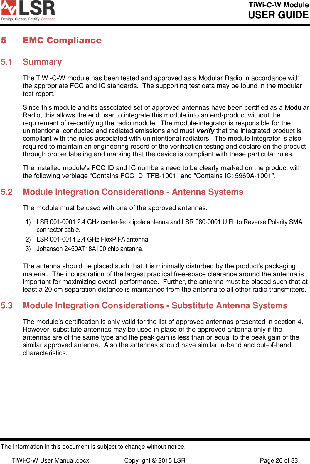 TiWi-C-W Module       USER GUIDE  The information in this document is subject to change without notice.  TiWi-C-W User Manual.docx  Copyright © 2015 LSR  Page 26 of 33 5 EMC Compliance 5.1  Summary The TiWi-C-W module has been tested and approved as a Modular Radio in accordance with the appropriate FCC and IC standards.  The supporting test data may be found in the modular test report. Since this module and its associated set of approved antennas have been certified as a Modular Radio, this allows the end user to integrate this module into an end-product without the requirement of re-certifying the radio module.  The module-integrator is responsible for the unintentional conducted and radiated emissions and must verify that the integrated product is compliant with the rules associated with unintentional radiators.  The module integrator is also required to maintain an engineering record of the verification testing and declare on the product through proper labeling and marking that the device is compliant with these particular rules.   The installed module’s FCC ID and IC numbers need to be clearly marked on the product with the following verbiage “Contains FCC ID: TFB-1001” and &quot;Contains IC: 5969A-1001&quot;. 5.2  Module Integration Considerations - Antenna Systems The module must be used with one of the approved antennas:  1) LSR 001-0001 2.4 GHz center-fed dipole antenna and LSR 080-0001 U.FL to Reverse Polarity SMA connector cable. 2) LSR 001-0014 2.4 GHz FlexPIFA antenna. 3) Johanson 2450AT18A100 chip antenna.  The antenna should be placed such that it is minimally disturbed by the product’s packaging material.  The incorporation of the largest practical free-space clearance around the antenna is important for maximizing overall performance.  Further, the antenna must be placed such that at least a 20 cm separation distance is maintained from the antenna to all other radio transmitters.  5.3  Module Integration Considerations - Substitute Antenna Systems The module’s certification is only valid for the list of approved antennas presented in section 4.  However, substitute antennas may be used in place of the approved antenna only if the antennas are of the same type and the peak gain is less than or equal to the peak gain of the similar approved antenna.  Also the antennas should have similar in-band and out-of-band characteristics.   