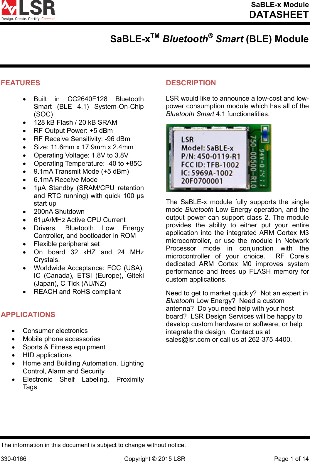 SaBLE-x Module DATASHEET  The information in this document is subject to change without notice.  330-0166 Copyright © 2015 LSR Page 1 of 14 SaBLE-xTM Bluetooth® Smart (BLE) Module  FEATURES • Built in CC2640F128 Bluetooth Smart (BLE 4.1) System-On-Chip (SOC) • 128 kB Flash / 20 kB SRAM • RF Output Power: +5 dBm • RF Receive Sensitivity: -96 dBm • Size: 11.6mm x 17.9mm x 2.4mm • Operating Voltage: 1.8V to 3.8V • Operating Temperature: -40 to +85C • 9.1mA Transmit Mode (+5 dBm)  • 6.1mA Receive Mode •  1μA  Standby  (SRAM/CPU retention and RTC running) with quick 100 μs start up •  200nA Shutdown • 61μA/MHz Active CPU Current • Drivers, Bluetooth Low Energy Controller, and bootloader in ROM • Flexible peripheral set • On board 32 kHZ and 24 MHz Crystals. • Worldwide Acceptance: FCC (USA), IC (Canada), ETSI (Europe), Giteki (Japan), C-Tick (AU/NZ) • REACH and RoHS compliant  APPLICATIONS • Consumer electronics • Mobile phone accessories • Sports &amp; Fitness equipment • HID applications • Home and Building Automation, Lighting Control, Alarm and Security • Electronic Shelf Labeling, Proximity Tags DESCRIPTION LSR would like to announce a low-cost and low-power consumption module which has all of the Bluetooth Smart 4.1 functionalities.  The  SaBLE-x  module  fully supports the single mode Bluetooth Low Energy operation, and the output power can support class 2. The module provides  the ability to either put your entire application into the integrated ARM Cortex M3 microcontroller, or use the module in Network Processor mode in conjunction with the microcontroller of your choice.  RF Core’s dedicated ARM Cortex M0 improves system performance and frees up FLASH memory for custom applications. Need to get to market quickly?  Not an expert in Bluetooth Low Energy?  Need a custom antenna?  Do you need help with your host board?  LSR Design Services will be happy to develop custom hardware or software, or help integrate the design.  Contact us at sales@lsr.com or call us at 262-375-4400.    