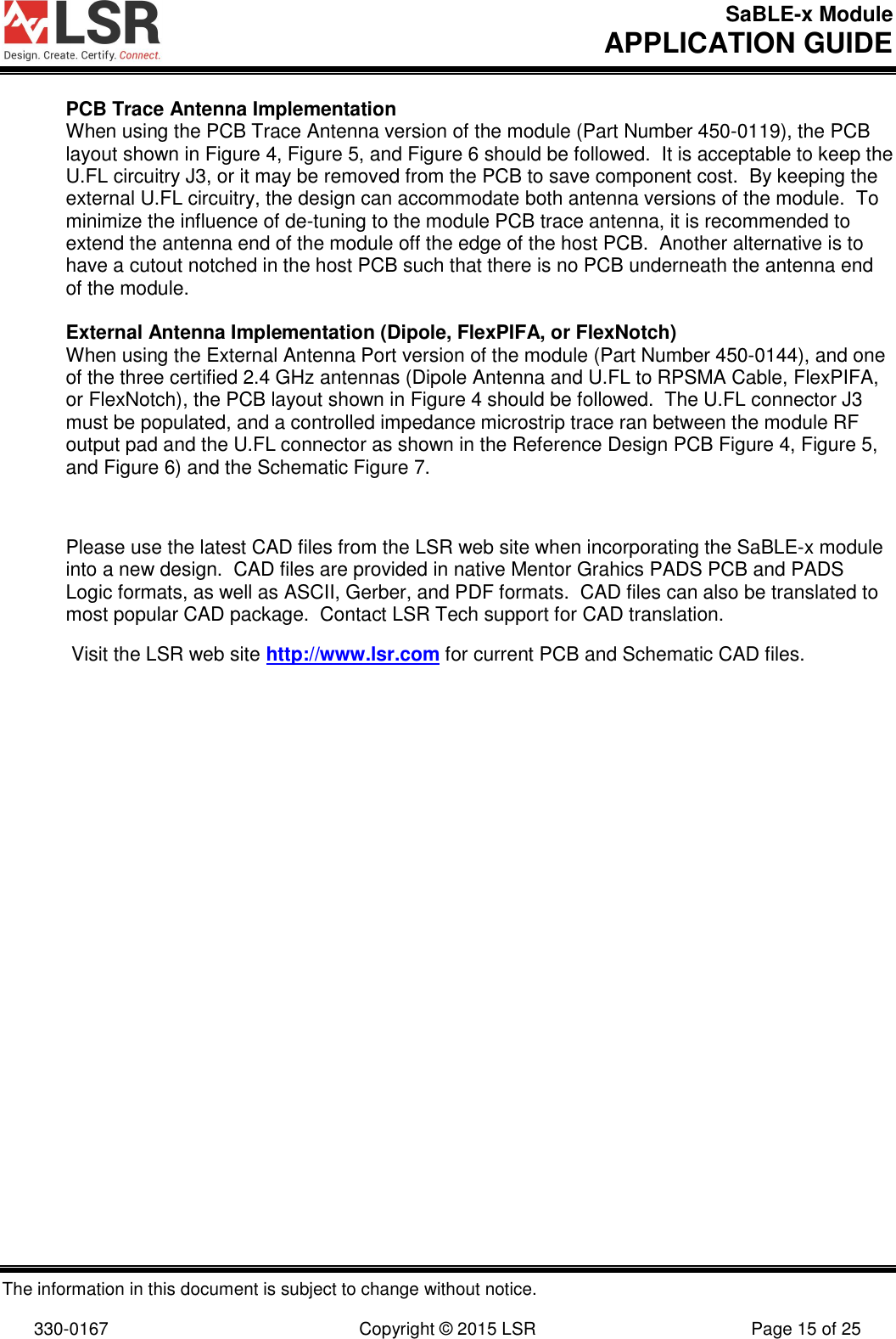 SaBLE-x Module       APPLICATION GUIDE  The information in this document is subject to change without notice.  330-0167  Copyright © 2015 LSR  Page 15 of 25 PCB Trace Antenna Implementation When using the PCB Trace Antenna version of the module (Part Number 450-0119), the PCB layout shown in Figure 4, Figure 5, and Figure 6 should be followed.  It is acceptable to keep the U.FL circuitry J3, or it may be removed from the PCB to save component cost.  By keeping the external U.FL circuitry, the design can accommodate both antenna versions of the module.  To minimize the influence of de-tuning to the module PCB trace antenna, it is recommended to extend the antenna end of the module off the edge of the host PCB.  Another alternative is to have a cutout notched in the host PCB such that there is no PCB underneath the antenna end of the module.  External Antenna Implementation (Dipole, FlexPIFA, or FlexNotch) When using the External Antenna Port version of the module (Part Number 450-0144), and one of the three certified 2.4 GHz antennas (Dipole Antenna and U.FL to RPSMA Cable, FlexPIFA, or FlexNotch), the PCB layout shown in Figure 4 should be followed.  The U.FL connector J3 must be populated, and a controlled impedance microstrip trace ran between the module RF output pad and the U.FL connector as shown in the Reference Design PCB Figure 4, Figure 5, and Figure 6) and the Schematic Figure 7.  Please use the latest CAD files from the LSR web site when incorporating the SaBLE-x module into a new design.  CAD files are provided in native Mentor Grahics PADS PCB and PADS Logic formats, as well as ASCII, Gerber, and PDF formats.  CAD files can also be translated to most popular CAD package.  Contact LSR Tech support for CAD translation.   Visit the LSR web site http://www.lsr.com for current PCB and Schematic CAD files.    