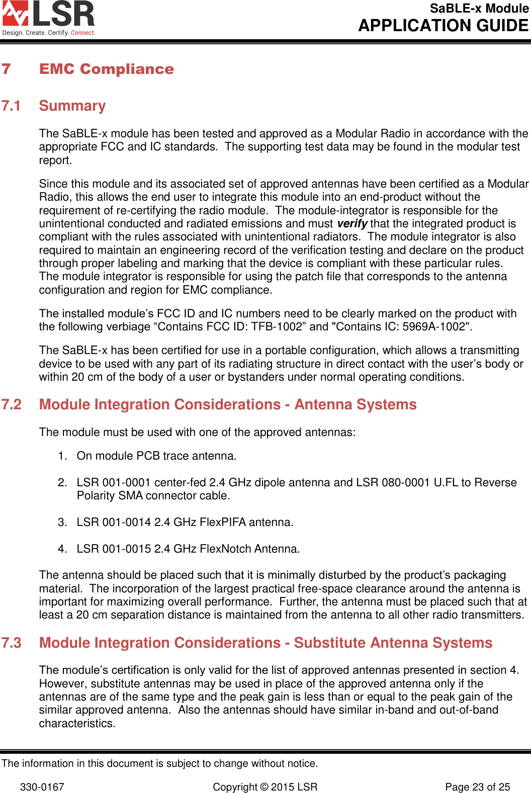 SaBLE-x Module       APPLICATION GUIDE  The information in this document is subject to change without notice.  330-0167  Copyright © 2015 LSR  Page 23 of 25 7 EMC Compliance 7.1  Summary The SaBLE-x module has been tested and approved as a Modular Radio in accordance with the appropriate FCC and IC standards.  The supporting test data may be found in the modular test report. Since this module and its associated set of approved antennas have been certified as a Modular Radio, this allows the end user to integrate this module into an end-product without the requirement of re-certifying the radio module.  The module-integrator is responsible for the unintentional conducted and radiated emissions and must verify that the integrated product is compliant with the rules associated with unintentional radiators.  The module integrator is also required to maintain an engineering record of the verification testing and declare on the product through proper labeling and marking that the device is compliant with these particular rules.  The module integrator is responsible for using the patch file that corresponds to the antenna configuration and region for EMC compliance. The installed module’s FCC ID and IC numbers need to be clearly marked on the product with the following verbiage “Contains FCC ID: TFB-1002” and &quot;Contains IC: 5969A-1002&quot;. The SaBLE-x has been certified for use in a portable configuration, which allows a transmitting device to be used with any part of its radiating structure in direct contact with the user’s body or within 20 cm of the body of a user or bystanders under normal operating conditions.  7.2  Module Integration Considerations - Antenna Systems The module must be used with one of the approved antennas:  1.  On module PCB trace antenna.  2.  LSR 001-0001 center-fed 2.4 GHz dipole antenna and LSR 080-0001 U.FL to Reverse Polarity SMA connector cable.  3.  LSR 001-0014 2.4 GHz FlexPIFA antenna.  4.  LSR 001-0015 2.4 GHz FlexNotch Antenna.  The antenna should be placed such that it is minimally disturbed by the product’s packaging material.  The incorporation of the largest practical free-space clearance around the antenna is important for maximizing overall performance.  Further, the antenna must be placed such that at least a 20 cm separation distance is maintained from the antenna to all other radio transmitters.  7.3  Module Integration Considerations - Substitute Antenna Systems The module’s certification is only valid for the list of approved antennas presented in section 4.  However, substitute antennas may be used in place of the approved antenna only if the antennas are of the same type and the peak gain is less than or equal to the peak gain of the similar approved antenna.  Also the antennas should have similar in-band and out-of-band characteristics. 