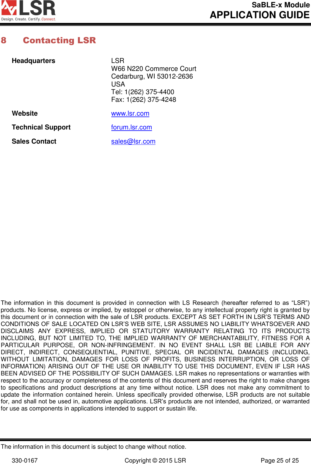 SaBLE-x Module       APPLICATION GUIDE  The information in this document is subject to change without notice.  330-0167  Copyright © 2015 LSR  Page 25 of 25 8 Contacting LSR Headquarters  LSR   W66 N220 Commerce Court   Cedarburg, WI 53012-2636  USA   Tel: 1(262) 375-4400   Fax: 1(262) 375-4248 Website www.lsr.com Technical Support forum.lsr.com Sales Contact sales@lsr.com                      The  information  in  this  document  is  provided  in  connection  with  LS  Research  (hereafter  referred  to  as  “LSR”) products. No license, express or implied, by estoppel or otherwise, to any intellectual property right is granted by this document or in connection with the sale of LSR products. EXCEPT AS SET FORTH IN LSR’S TERMS AND CONDITIONS OF SALE LOCATED ON LSR’S WEB SITE, LSR ASSUMES NO LIABILITY WHATSOEVER AND DISCLAIMS  ANY  EXPRESS,  IMPLIED  OR  STATUTORY  WARRANTY  RELATING  TO  ITS  PRODUCTS INCLUDING,  BUT  NOT  LIMITED  TO, THE  IMPLIED WARRANTY OF  MERCHANTABILITY, FITNESS FOR  A PARTICULAR  PURPOSE,  OR  NON-INFRINGEMENT.  IN  NO  EVENT  SHALL  LSR  BE  LIABLE  FOR  ANY DIRECT,  INDIRECT,  CONSEQUENTIAL,  PUNITIVE,  SPECIAL  OR  INCIDENTAL  DAMAGES  (INCLUDING, WITHOUT  LIMITATION,  DAMAGES  FOR  LOSS  OF  PROFITS,  BUSINESS  INTERRUPTION,  OR  LOSS  OF INFORMATION) ARISING OUT OF THE USE OR INABILITY TO USE THIS DOCUMENT, EVEN IF LSR HAS BEEN ADVISED OF THE POSSIBILITY OF SUCH DAMAGES. LSR makes no representations or warranties with respect to the accuracy or completeness of the contents of this document and reserves the right to make changes to specifications and  product descriptions  at  any time  without  notice.  LSR  does  not  make any commitment  to update the  information contained herein. Unless  specifically provided otherwise, LSR products are not suitable for, and shall not be used in, automotive applications. LSR’s products are not intended, authorized, or warranted for use as components in applications intended to support or sustain life. 