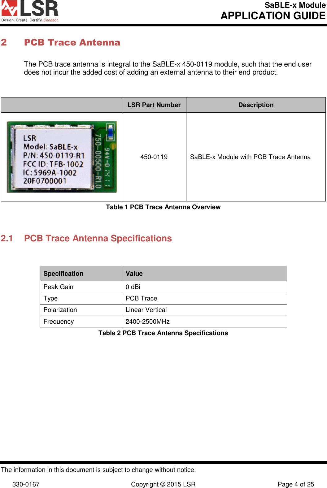 SaBLE-x Module       APPLICATION GUIDE  The information in this document is subject to change without notice.  330-0167  Copyright © 2015 LSR  Page 4 of 25 2 PCB Trace Antenna The PCB trace antenna is integral to the SaBLE-x 450-0119 module, such that the end user does not incur the added cost of adding an external antenna to their end product.        LSR Part Number Description  450-0119 SaBLE-x Module with PCB Trace Antenna Table 1 PCB Trace Antenna Overview  2.1  PCB Trace Antenna Specifications  Specification Value Peak Gain  0 dBi Type PCB Trace Polarization Linear Vertical Frequency 2400-2500MHz Table 2 PCB Trace Antenna Specifications        