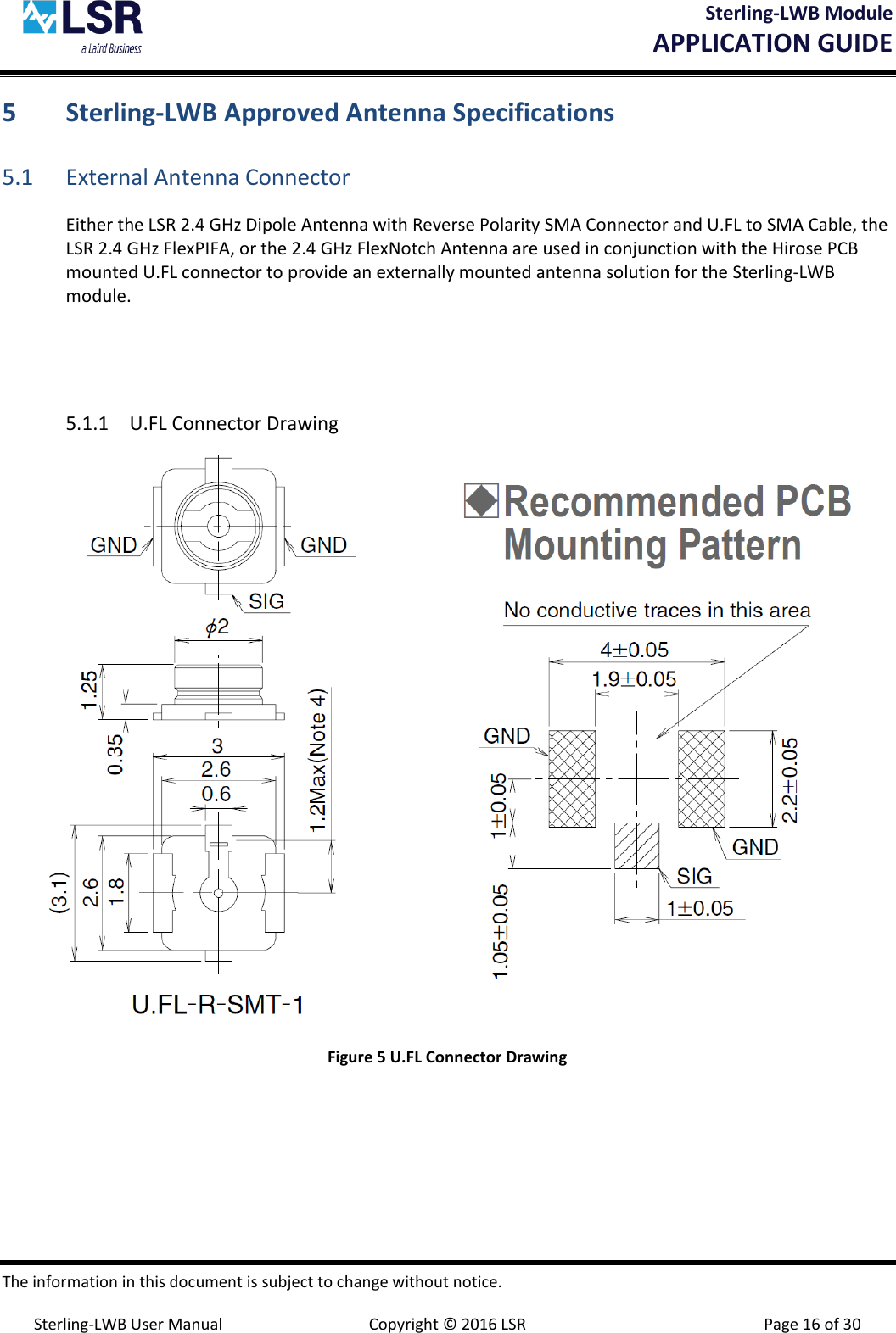 Sterling-LWB Module       APPLICATION GUIDE  The information in this document is subject to change without notice.  Sterling-LWB User Manual  Copyright © 2016 LSR  Page 16 of 30 5 Sterling-LWB Approved Antenna Specifications 5.1 External Antenna Connector Either the LSR 2.4 GHz Dipole Antenna with Reverse Polarity SMA Connector and U.FL to SMA Cable, the LSR 2.4 GHz FlexPIFA, or the 2.4 GHz FlexNotch Antenna are used in conjunction with the Hirose PCB mounted U.FL connector to provide an externally mounted antenna solution for the Sterling-LWB module.   5.1.1 U.FL Connector Drawing  Figure 5 U.FL Connector Drawing    