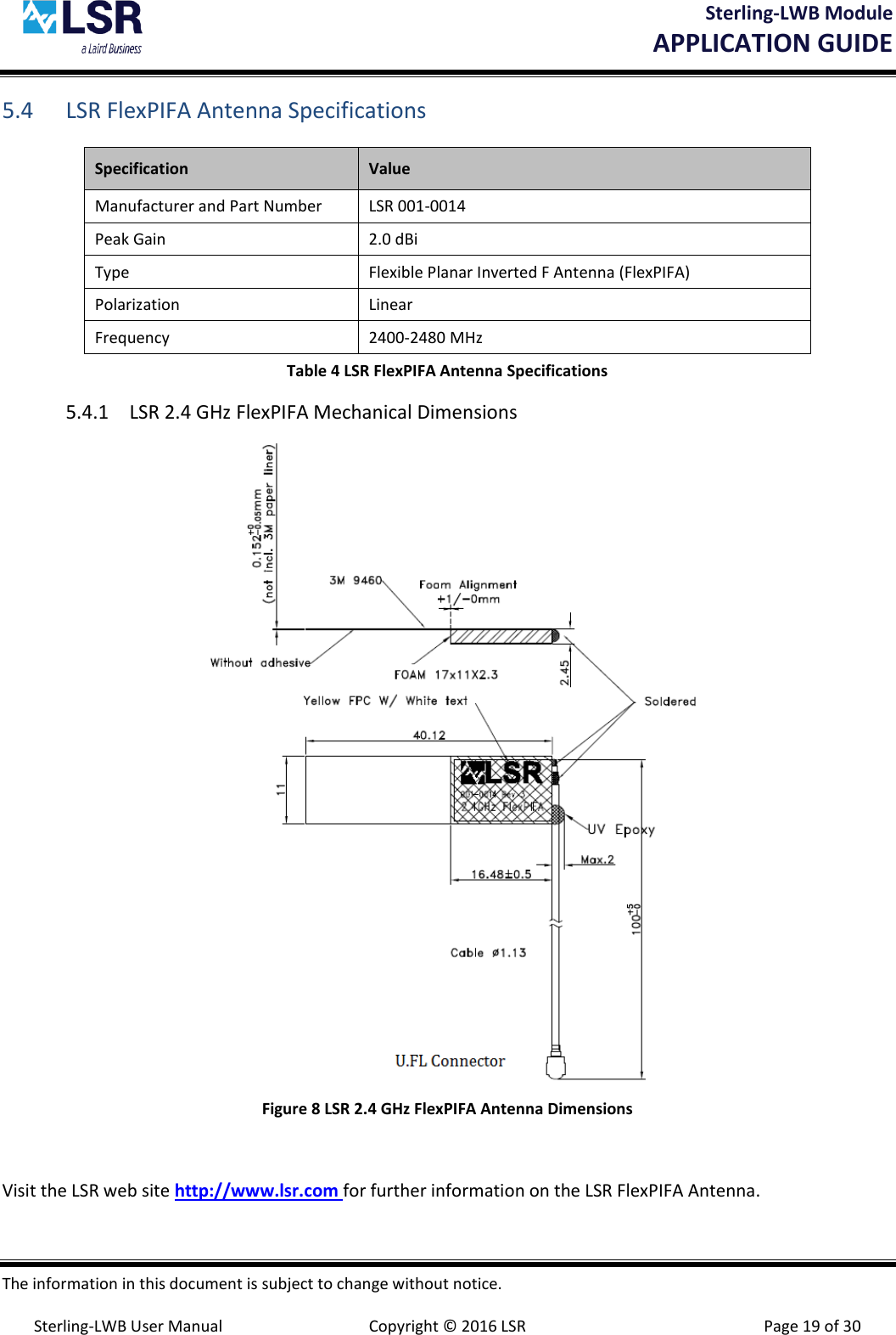 Sterling-LWB Module       APPLICATION GUIDE  The information in this document is subject to change without notice.  Sterling-LWB User Manual  Copyright © 2016 LSR  Page 19 of 30 5.4 LSR FlexPIFA Antenna Specifications Specification Value Manufacturer and Part Number LSR 001-0014 Peak Gain  2.0 dBi Type Flexible Planar Inverted F Antenna (FlexPIFA) Polarization Linear Frequency 2400-2480 MHz Table 4 LSR FlexPIFA Antenna Specifications 5.4.1 LSR 2.4 GHz FlexPIFA Mechanical Dimensions  Figure 8 LSR 2.4 GHz FlexPIFA Antenna Dimensions  Visit the LSR web site http://www.lsr.com for further information on the LSR FlexPIFA Antenna. 