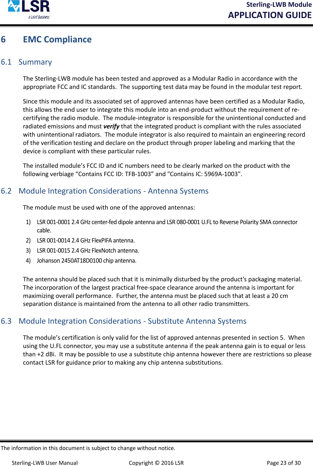 Sterling-LWB Module       APPLICATION GUIDE  The information in this document is subject to change without notice.  Sterling-LWB User Manual  Copyright © 2016 LSR  Page 23 of 30 6 EMC Compliance 6.1 Summary The Sterling-LWB module has been tested and approved as a Modular Radio in accordance with the appropriate FCC and IC standards.  The supporting test data may be found in the modular test report. Since this module and its associated set of approved antennas have been certified as a Modular Radio, this allows the end user to integrate this module into an end-product without the requirement of re-certifying the radio module.  The module-integrator is responsible for the unintentional conducted and radiated emissions and must verify that the integrated product is compliant with the rules associated with unintentional radiators.  The module integrator is also required to maintain an engineering record of the verification testing and declare on the product through proper labeling and marking that the device is compliant with these particular rules.   The installed module’s FCC ID and IC numbers need to be clearly marked on the product with the following verbiage “Contains FCC ID: TFB-1003” and &quot;Contains IC: 5969A-1003&quot;. 6.2 Module Integration Considerations - Antenna Systems The module must be used with one of the approved antennas:  1) LSR 001-0001 2.4 GHz center-fed dipole antenna and LSR 080-0001 U.FL to Reverse Polarity SMA connector cable. 2) LSR 001-0014 2.4 GHz FlexPIFA antenna. 3) LSR 001-0015 2.4 GHz FlexNotch antenna. 4) Johanson 2450AT18D0100 chip antenna.  The antenna should be placed such that it is minimally disturbed by the product’s packaging material.  The incorporation of the largest practical free-space clearance around the antenna is important for maximizing overall performance.  Further, the antenna must be placed such that at least a 20 cm separation distance is maintained from the antenna to all other radio transmitters.  6.3 Module Integration Considerations - Substitute Antenna Systems The module’s certification is only valid for the list of approved antennas presented in section 5.  When using the U.FL connector, you may use a substitute antenna if the peak antenna gain is to equal or less than +2 dBi.  It may be possible to use a substitute chip antenna however there are restrictions so please contact LSR for guidance prior to making any chip antenna substitutions.   