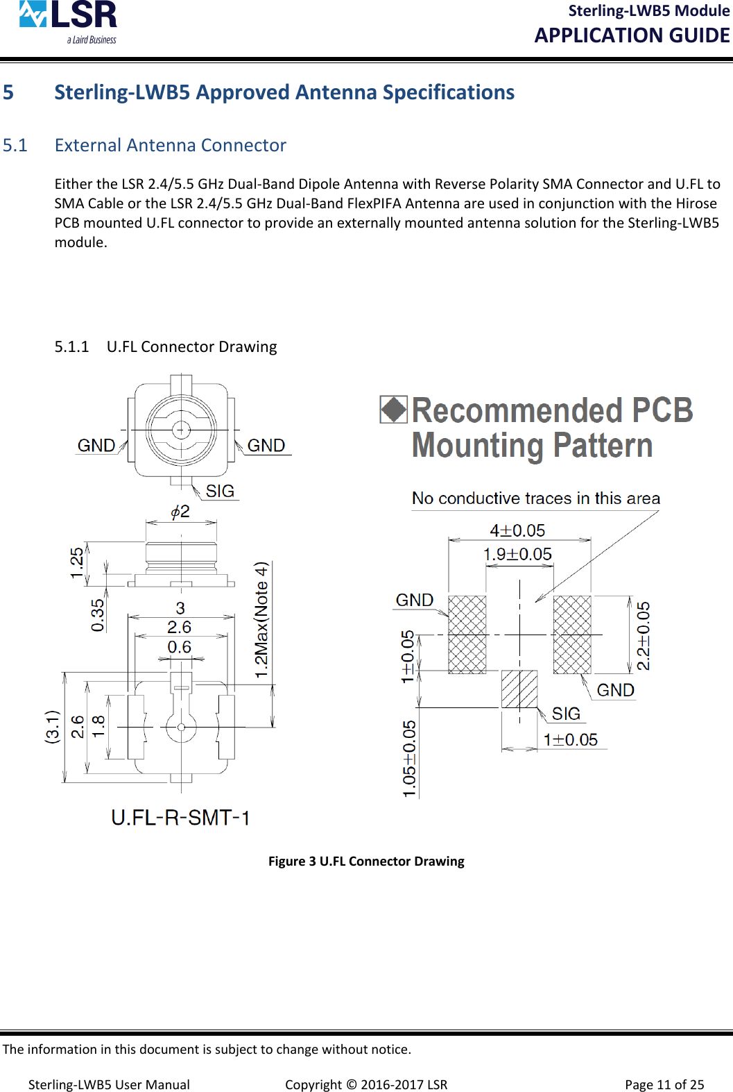 Sterling-LWB5 Module       APPLICATION GUIDE  The information in this document is subject to change without notice.  Sterling-LWB5 User Manual  Copyright © 2016-2017 LSR  Page 11 of 25 5 Sterling-LWB5 Approved Antenna Specifications 5.1 External Antenna Connector Either the LSR 2.4/5.5 GHz Dual-Band Dipole Antenna with Reverse Polarity SMA Connector and U.FL to SMA Cable or the LSR 2.4/5.5 GHz Dual-Band FlexPIFA Antenna are used in conjunction with the Hirose PCB mounted U.FL connector to provide an externally mounted antenna solution for the Sterling-LWB5 module.   5.1.1 U.FL Connector Drawing  Figure 3 U.FL Connector Drawing    