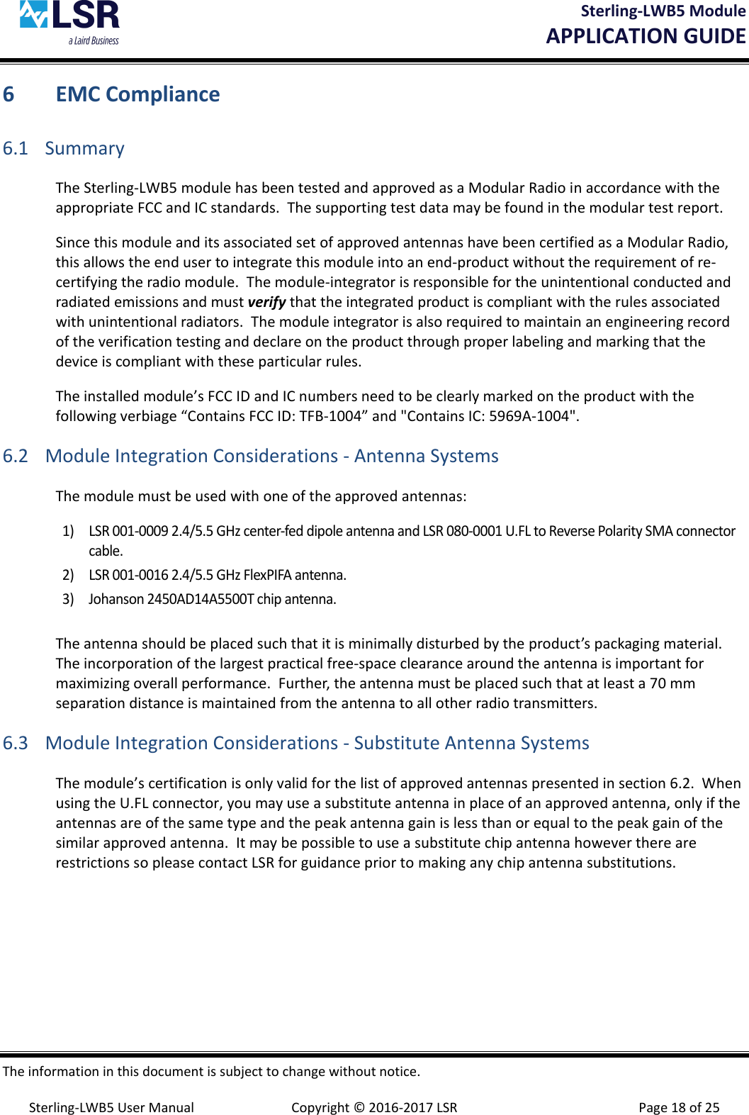Sterling-LWB5 Module       APPLICATION GUIDE  The information in this document is subject to change without notice.  Sterling-LWB5 User Manual  Copyright © 2016-2017 LSR  Page 18 of 25 6 EMC Compliance 6.1 Summary The Sterling-LWB5 module has been tested and approved as a Modular Radio in accordance with the appropriate FCC and IC standards.  The supporting test data may be found in the modular test report. Since this module and its associated set of approved antennas have been certified as a Modular Radio, this allows the end user to integrate this module into an end-product without the requirement of re-certifying the radio module.  The module-integrator is responsible for the unintentional conducted and radiated emissions and must verify that the integrated product is compliant with the rules associated with unintentional radiators.  The module integrator is also required to maintain an engineering record of the verification testing and declare on the product through proper labeling and marking that the device is compliant with these particular rules.   The installed module’s FCC ID and IC numbers need to be clearly marked on the product with the following verbiage “Contains FCC ID: TFB-1004” and &quot;Contains IC: 5969A-1004&quot;. 6.2 Module Integration Considerations - Antenna Systems The module must be used with one of the approved antennas:  1) LSR 001-0009 2.4/5.5 GHz center-fed dipole antenna and LSR 080-0001 U.FL to Reverse Polarity SMA connector cable. 2) LSR 001-0016 2.4/5.5 GHz FlexPIFA antenna. 3) Johanson 2450AD14A5500T chip antenna.  The antenna should be placed such that it is minimally disturbed by the product’s packaging material.  The incorporation of the largest practical free-space clearance around the antenna is important for maximizing overall performance.  Further, the antenna must be placed such that at least a 70 mm separation distance is maintained from the antenna to all other radio transmitters.  6.3 Module Integration Considerations - Substitute Antenna Systems The module’s certification is only valid for the list of approved antennas presented in section 6.2.  When using the U.FL connector, you may use a substitute antenna in place of an approved antenna, only if the antennas are of the same type and the peak antenna gain is less than or equal to the peak gain of the similar approved antenna.  It may be possible to use a substitute chip antenna however there are restrictions so please contact LSR for guidance prior to making any chip antenna substitutions.   
