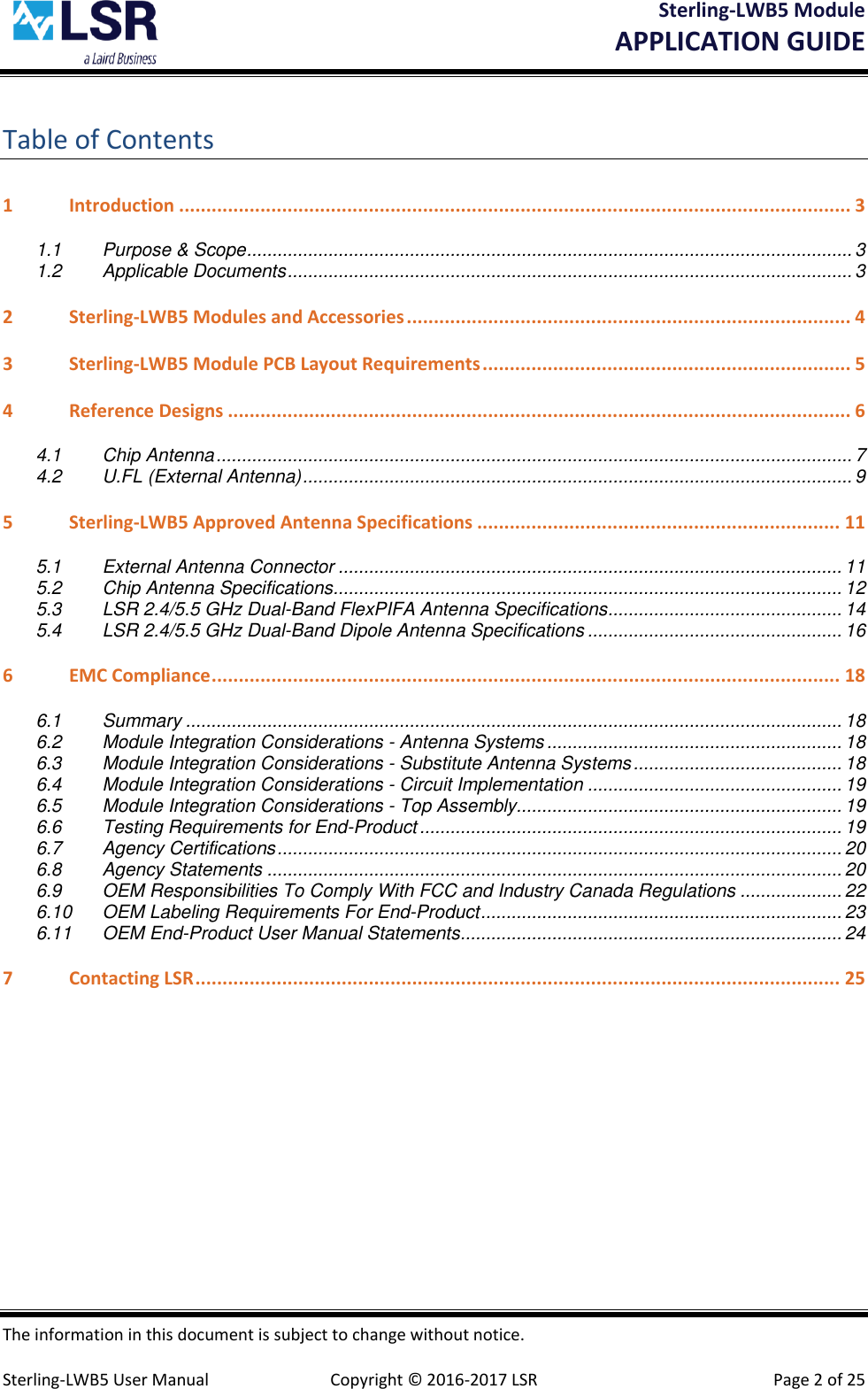 Sterling-LWB5 Module       APPLICATION GUIDE  The information in this document is subject to change without notice.  Sterling-LWB5 User Manual  Copyright © 2016-2017 LSR  Page 2 of 25 Table of Contents 1 Introduction ............................................................................................................................ 3 1.1 Purpose &amp; Scope ....................................................................................................................... 3 1.2 Applicable Documents ............................................................................................................... 3 2 Sterling-LWB5 Modules and Accessories .................................................................................. 4 3 Sterling-LWB5 Module PCB Layout Requirements .................................................................... 5 4 Reference Designs ................................................................................................................... 6 4.1 Chip Antenna ............................................................................................................................. 7 4.2 U.FL (External Antenna) ............................................................................................................ 9 5 Sterling-LWB5 Approved Antenna Specifications ................................................................... 11 5.1 External Antenna Connector ................................................................................................... 11 5.2 Chip Antenna Specifications .................................................................................................... 12 5.3 LSR 2.4/5.5 GHz Dual-Band FlexPIFA Antenna Specifications .............................................. 14 5.4 LSR 2.4/5.5 GHz Dual-Band Dipole Antenna Specifications .................................................. 16 6 EMC Compliance .................................................................................................................... 18 6.1 Summary ................................................................................................................................. 18 6.2 Module Integration Considerations - Antenna Systems .......................................................... 18 6.3 Module Integration Considerations - Substitute Antenna Systems ......................................... 18 6.4 Module Integration Considerations - Circuit Implementation .................................................. 19 6.5 Module Integration Considerations - Top Assembly................................................................ 19 6.6 Testing Requirements for End-Product ................................................................................... 19 6.7 Agency Certifications ............................................................................................................... 20 6.8 Agency Statements ................................................................................................................. 20 6.9 OEM Responsibilities To Comply With FCC and Industry Canada Regulations .................... 22 6.10 OEM Labeling Requirements For End-Product ....................................................................... 23 6.11 OEM End-Product User Manual Statements ........................................................................... 24 7 Contacting LSR ....................................................................................................................... 25    