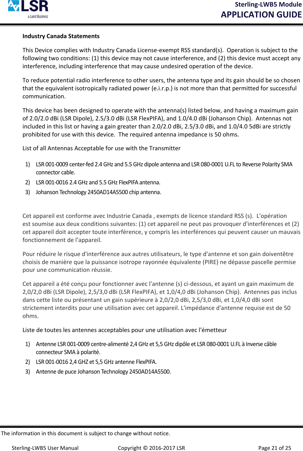 Sterling-LWB5 Module       APPLICATION GUIDE  The information in this document is subject to change without notice.  Sterling-LWB5 User Manual  Copyright © 2016-2017 LSR  Page 21 of 25 Industry Canada Statements This Device complies with Industry Canada License-exempt RSS standard(s).  Operation is subject to the following two conditions: (1) this device may not cause interference, and (2) this device must accept any interference, including interference that may cause undesired operation of the device. To reduce potential radio interference to other users, the antenna type and its gain should be so chosen that the equivalent isotropically radiated power (e.i.r.p.) is not more than that permitted for successful communication. This device has been designed to operate with the antenna(s) listed below, and having a maximum gain of 2.0/2.0 dBi (LSR Dipole), 2.5/3.0 dBi (LSR FlexPIFA), and 1.0/4.0 dBi (Johanson Chip).  Antennas not included in this list or having a gain greater than 2.0/2.0 dBi, 2.5/3.0 dBi, and 1.0/4.0 5dBi are strictly prohibited for use with this device.  The required antenna impedance is 50 ohms. List of all Antennas Acceptable for use with the Transmitter  1) LSR 001-0009 center-fed 2.4 GHz and 5.5 GHz dipole antenna and LSR 080-0001 U.FL to Reverse Polarity SMA connector cable. 2) LSR 001-0016 2.4 GHz and 5.5 GHz FlexPIFA antenna. 3) Johanson Technology 2450AD14A5500 chip antenna.  Cet appareil est conforme avec Industrie Canada , exempts de licence standard RSS (s).  L&apos;opération est soumise aux deux conditions suivantes: (1) cet appareil ne peut pas provoquer d&apos;interférences et (2) cet appareil doit accepter toute interférence, y compris les interférences qui peuvent causer un mauvais fonctionnement de l&apos;appareil. Pour réduire le risque d&apos;interférence aux autres utilisateurs, le type d&apos;antenne et son gain doiventêtre choisis de manière que la puissance isotrope rayonnée équivalente (PIRE) ne dépasse pascelle permise pour une communication réussie. Cet appareil a été conçu pour fonctionner avec l&apos;antenne (s) ci-dessous, et ayant un gain maximum de 2,0/2,0 dBi (LSR Dipole), 2,5/3,0 dBi (LSR FlexPIFA), et 1,0/4,0 dBi (Johanson Chip).  Antennes pas inclus dans cette liste ou présentant un gain supérieure à 2,0/2,0 dBi, 2,5/3,0 dBi, et 1,0/4,0 dBi sont strictement interdits pour une utilisation avec cet appareil. L&apos;impédance d&apos;antenne requise est de 50 ohms. Liste de toutes les antennes acceptables pour une utilisation avec l&apos;émetteur 1) Antenne LSR 001-0009 centre-alimenté 2,4 GHz et 5,5 GHz dipôle et LSR 080-0001 U.FL à Inverse câble connecteur SMA à polarité. 2) LSR 001-0016 2,4 GHZ et 5,5 GHz antenne FlexPIFA. 3) Antenne de puce Johanson Technology 2450AD14A5500.    