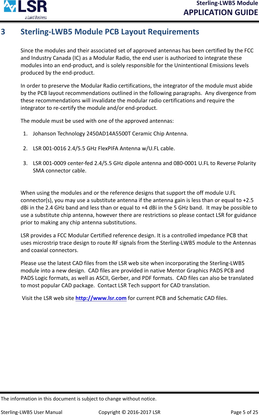 Sterling-LWB5 Module       APPLICATION GUIDE  The information in this document is subject to change without notice.  Sterling-LWB5 User Manual  Copyright © 2016-2017 LSR  Page 5 of 25 3 Sterling-LWB5 Module PCB Layout Requirements Since the modules and their associated set of approved antennas has been certified by the FCC and Industry Canada (IC) as a Modular Radio, the end user is authorized to integrate these modules into an end-product, and is solely responsible for the Unintentional Emissions levels produced by the end-product. In order to preserve the Modular Radio certifications, the integrator of the module must abide by the PCB layout recommendations outlined in the following paragraphs.  Any divergence from these recommendations will invalidate the modular radio certifications and require the integrator to re-certify the module and/or end-product. The module must be used with one of the approved antennas:  1. Johanson Technology 2450AD14A5500T Ceramic Chip Antenna.  2. LSR 001-0016 2.4/5.5 GHz FlexPIFA Antenna w/U.FL cable.  3. LSR 001-0009 center-fed 2.4/5.5 GHz dipole antenna and 080-0001 U.FL to Reverse Polarity SMA connector cable.     When using the modules and or the reference designs that support the off module U.FL connector(s), you may use a substitute antenna if the antenna gain is less than or equal to +2.5 dBi in the 2.4 GHz band and less than or equal to +4 dBi in the 5 GHz band.  It may be possible to use a substitute chip antenna, however there are restrictions so please contact LSR for guidance prior to making any chip antenna substitutions. LSR provides a FCC Modular Certified reference design. It is a controlled impedance PCB that uses microstrip trace design to route RF signals from the Sterling-LWB5 module to the Antennas and coaxial connectors.     Please use the latest CAD files from the LSR web site when incorporating the Sterling-LWB5 module into a new design.  CAD files are provided in native Mentor Graphics PADS PCB and PADS Logic formats, as well as ASCII, Gerber, and PDF formats.  CAD files can also be translated to most popular CAD package.  Contact LSR Tech support for CAD translation.   Visit the LSR web site http://www.lsr.com for current PCB and Schematic CAD files.    