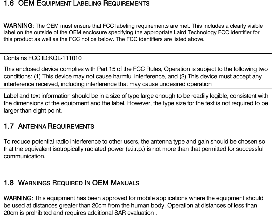  1.6 OEM EQUIPMENT LABELING REQUIREMENTS  WARNING: The OEM must ensure that FCC labeling requirements are met. This includes a clearly visible label on the outside of the OEM enclosure specifying the appropriate Laird Technology FCC identifier for this product as well as the FCC notice below. The FCC identifiers are listed above.  Contains FCC ID:KQL-111010 This enclosed device complies with Part 15 of the FCC Rules, Operation is subject to the following two conditions: (1) This device may not cause harmful interference, and (2) This device must accept any interference received, including interference that may cause undesired operation Label and text information should be in a size of type large enough to be readily legible, consistent with the dimensions of the equipment and the label. However, the type size for the text is not required to be larger than eight point. 1.7 ANTENNA REQUIREMENTS To reduce potential radio interference to other users, the antenna type and gain should be chosen so that the equivalent isotropically radiated power (e.i.r.p.) is not more than that permitted for successful communication.  1.8 WARNINGS REQUIRED IN OEM MANUALS WARNING: This equipment has been approved for mobile applications where the equipment should be used at distances greater than 20cm from the human body. Operation at distances of less than 20cm is prohibited and requires additional SAR evaluation .  