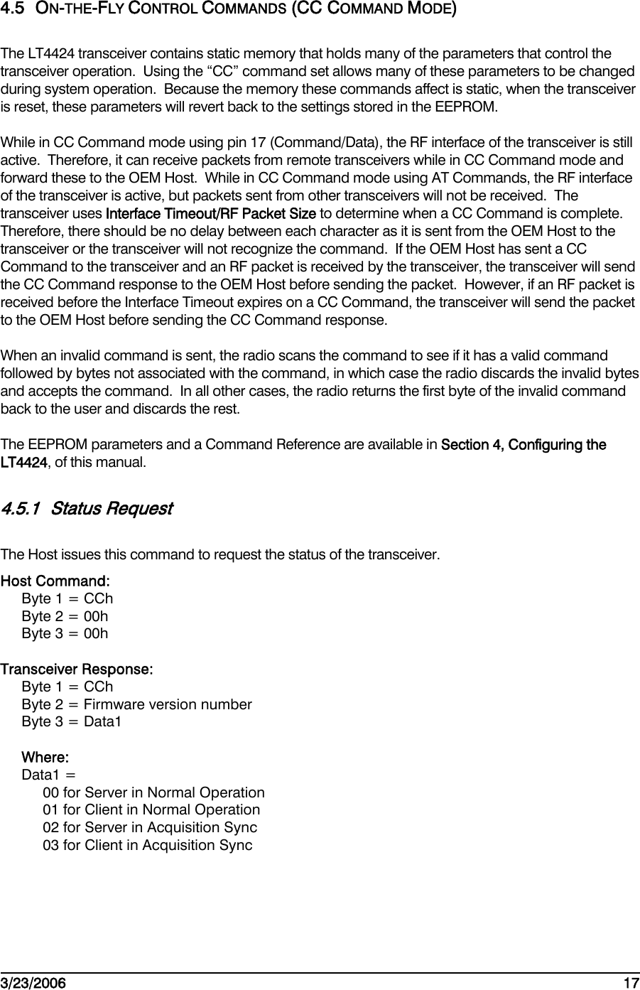    3/23/2006   17  4.5 ON-THE-FLY CONTROL COMMANDS (CC COMMAND MODE) The LT4424 transceiver contains static memory that holds many of the parameters that control the transceiver operation.  Using the “CC” command set allows many of these parameters to be changed during system operation.  Because the memory these commands affect is static, when the transceiver is reset, these parameters will revert back to the settings stored in the EEPROM. While in CC Command mode using pin 17 (Command/Data), the RF interface of the transceiver is still active.  Therefore, it can receive packets from remote transceivers while in CC Command mode and forward these to the OEM Host.  While in CC Command mode using AT Commands, the RF interface of the transceiver is active, but packets sent from other transceivers will not be received.  The transceiver uses Interface Timeout/RF Packet Size to determine when a CC Command is complete.  Therefore, there should be no delay between each character as it is sent from the OEM Host to the transceiver or the transceiver will not recognize the command.  If the OEM Host has sent a CC Command to the transceiver and an RF packet is received by the transceiver, the transceiver will send the CC Command response to the OEM Host before sending the packet.  However, if an RF packet is received before the Interface Timeout expires on a CC Command, the transceiver will send the packet to the OEM Host before sending the CC Command response. When an invalid command is sent, the radio scans the command to see if it has a valid command followed by bytes not associated with the command, in which case the radio discards the invalid bytes and accepts the command.  In all other cases, the radio returns the first byte of the invalid command back to the user and discards the rest. The EEPROM parameters and a Command Reference are available in Section 4, Configuring the LT4424, of this manual. 4.5.1 Status Request The Host issues this command to request the status of the transceiver. Host Command: Byte 1 = CCh Byte 2 = 00h Byte 3 = 00h  Transceiver Response: Byte 1 = CCh Byte 2 = Firmware version number Byte 3 = Data1  Where: Data1 = 00 for Server in Normal Operation 01 for Client in Normal Operation 02 for Server in Acquisition Sync 03 for Client in Acquisition Sync 