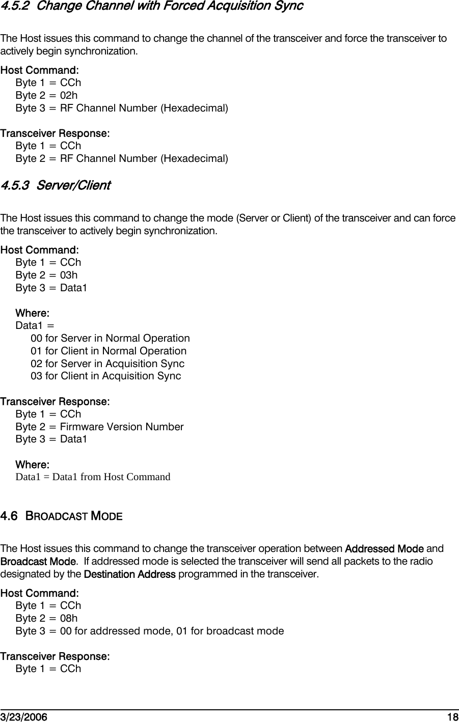    3/23/2006   18  4.5.2  Change Channel with Forced Acquisition Sync The Host issues this command to change the channel of the transceiver and force the transceiver to actively begin synchronization. Host Command: Byte 1 = CCh Byte 2 = 02h Byte 3 = RF Channel Number (Hexadecimal)  Transceiver Response: Byte 1 = CCh Byte 2 = RF Channel Number (Hexadecimal) 4.5.3 Server/Client The Host issues this command to change the mode (Server or Client) of the transceiver and can force the transceiver to actively begin synchronization. Host Command: Byte 1 = CCh Byte 2 = 03h Byte 3 = Data1  Where: Data1 =  00 for Server in Normal Operation 01 for Client in Normal Operation 02 for Server in Acquisition Sync 03 for Client in Acquisition Sync  Transceiver Response: Byte 1 = CCh Byte 2 = Firmware Version Number Byte 3 = Data1  Where: Data1 = Data1 from Host Command  4.6 BROADCAST MODE The Host issues this command to change the transceiver operation between Addressed Mode and Broadcast Mode.  If addressed mode is selected the transceiver will send all packets to the radio designated by the Destination Address programmed in the transceiver. Host Command: Byte 1 = CCh Byte 2 = 08h Byte 3 = 00 for addressed mode, 01 for broadcast mode  Transceiver Response: Byte 1 = CCh 