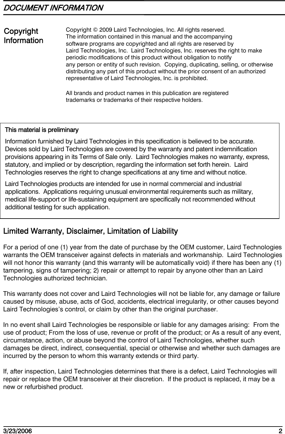    3/23/2006   2   DOCUMENT INFORMATION    Limited Warranty, Disclaimer, Limitation of Liability   For a period of one (1) year from the date of purchase by the OEM customer, Laird Technologies warrants the OEM transceiver against defects in materials and workmanship.  Laird Technologies will not honor this warranty (and this warranty will be automatically void) if there has been any (1) tampering, signs of tampering; 2) repair or attempt to repair by anyone other than an Laird Technologies authorized technician. This warranty does not cover and Laird Technologies will not be liable for, any damage or failure caused by misuse, abuse, acts of God, accidents, electrical irregularity, or other causes beyond Laird Technologies’s control, or claim by other than the original purchaser. In no event shall Laird Technologies be responsible or liable for any damages arising:  From the use of product; From the loss of use, revenue or profit of the product; or As a result of any event, circumstance, action, or abuse beyond the control of Laird Technologies, whether such damages be direct, indirect, consequential, special or otherwise and whether such damages are incurred by the person to whom this warranty extends or third party. If, after inspection, Laird Technologies determines that there is a defect, Laird Technologies will repair or replace the OEM transceiver at their discretion.  If the product is replaced, it may be a new or refurbished product. Copyright Information Copyright © 2009 Laird Technologies, Inc. All rights reserved. The information contained in this manual and the accompanying software programs are copyrighted and all rights are reserved by Laird Technologies, Inc.  Laird Technologies, Inc. reserves the right to make periodic modifications of this product without obligation to notify any person or entity of such revision.  Copying, duplicating, selling, or otherwise distributing any part of this product without the prior consent of an authorized representative of Laird Technologies, Inc. is prohibited. All brands and product names in this publication are registered  trademarks or trademarks of their respective holders. This material is preliminary Information furnished by Laird Technologies in this specification is believed to be accurate.  Devices sold by Laird Technologies are covered by the warranty and patent indemnification provisions appearing in its Terms of Sale only.  Laird Technologies makes no warranty, express, statutory, and implied or by description, regarding the information set forth herein.  Laird Technologies reserves the right to change specifications at any time and without notice. Laird Technologies products are intended for use in normal commercial and industrial applications.  Applications requiring unusual environmental requirements such as military, medical life-support or life-sustaining equipment are specifically not recommended without additional testing for such application. 