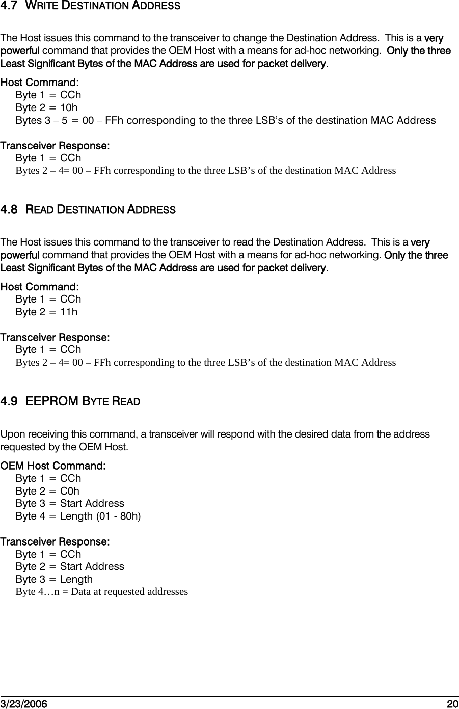    3/23/2006   20  4.7 WRITE DESTINATION ADDRESS The Host issues this command to the transceiver to change the Destination Address.  This is a very powerful command that provides the OEM Host with a means for ad-hoc networking.  Only the three Least Significant Bytes of the MAC Address are used for packet delivery. Host Command: Byte 1 = CCh Byte 2 = 10h Bytes 3 – 5 = 00 – FFh corresponding to the three LSB’s of the destination MAC Address   Transceiver Response: Byte 1 = CCh Bytes 2 – 4= 00 – FFh corresponding to the three LSB’s of the destination MAC Address   4.8 READ DESTINATION ADDRESS The Host issues this command to the transceiver to read the Destination Address.  This is a very powerful command that provides the OEM Host with a means for ad-hoc networking. Only the three Least Significant Bytes of the MAC Address are used for packet delivery. Host Command: Byte 1 = CCh Byte 2 = 11h  Transceiver Response: Byte 1 = CCh Bytes 2 – 4= 00 – FFh corresponding to the three LSB’s of the destination MAC Address   4.9 EEPROM BYTE READ Upon receiving this command, a transceiver will respond with the desired data from the address requested by the OEM Host.    OEM Host Command: Byte 1 = CCh Byte 2 = C0h Byte 3 = Start Address Byte 4 = Length (01 - 80h)  Transceiver Response: Byte 1 = CCh Byte 2 = Start Address Byte 3 = Length Byte 4…n = Data at requested addresses  