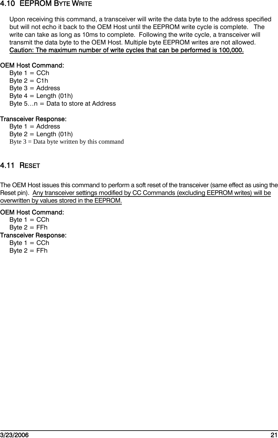    3/23/2006   21  4.10 EEPROM BYTE WRITE Upon receiving this command, a transceiver will write the data byte to the address specified but will not echo it back to the OEM Host until the EEPROM write cycle is complete.   The write can take as long as 10ms to complete.  Following the write cycle, a transceiver will transmit the data byte to the OEM Host. Multiple byte EEPROM writes are not allowed.  Caution: The maximum number of write cycles that can be performed is 100,000.  OEM Host Command: Byte 1 = CCh Byte 2 = C1h Byte 3 = Address Byte 4 = Length (01h) Byte 5…n = Data to store at Address  Transceiver Response: Byte 1 = Address Byte 2 = Length (01h) Byte 3 = Data byte written by this command  4.11 RESET The OEM Host issues this command to perform a soft reset of the transceiver (same effect as using the Reset pin).  Any transceiver settings modified by CC Commands (excluding EEPROM writes) will be overwritten by values stored in the EEPROM. OEM Host Command: Byte 1 = CCh Byte 2 = FFh Transceiver Response: Byte 1 = CCh Byte 2 = FFh    