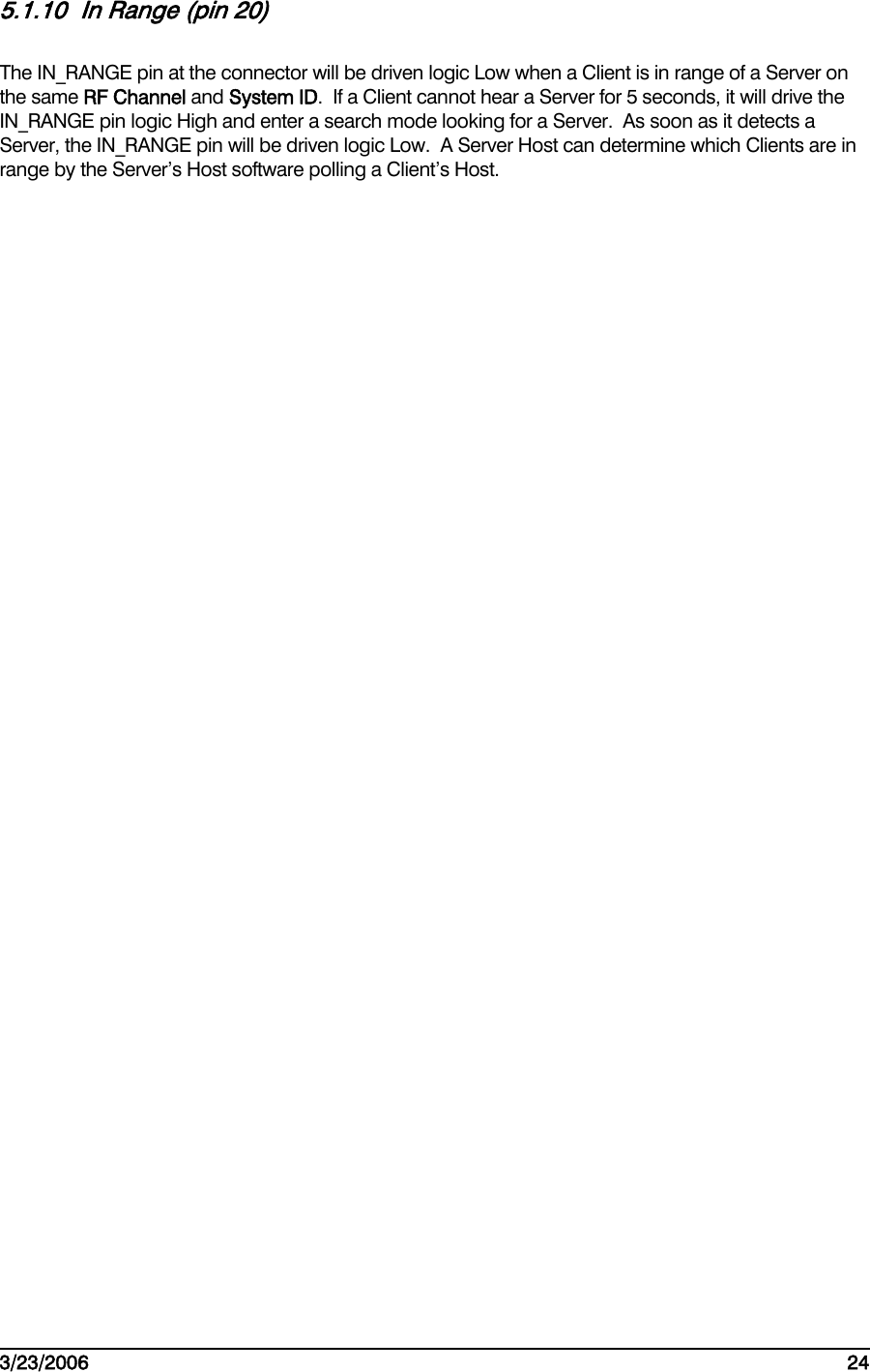    3/23/2006   24  5.1.10  In Range (pin 20) The IN_RANGE pin at the connector will be driven logic Low when a Client is in range of a Server on the same RF Channel and System ID.  If a Client cannot hear a Server for 5 seconds, it will drive the IN_RANGE pin logic High and enter a search mode looking for a Server.  As soon as it detects a Server, the IN_RANGE pin will be driven logic Low.  A Server Host can determine which Clients are in range by the Server’s Host software polling a Client’s Host. 