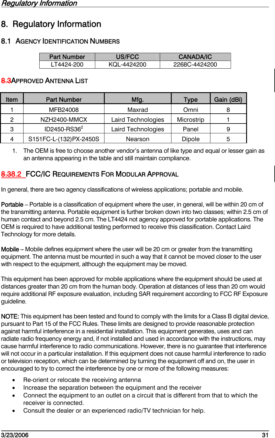 Regulatory Information         3/23/2006   31  8. Regulatory Information 8.1 AGENCY IDENTIFICATION NUMBERS Part Number  US/FCC  CANADA/IC LT4424-200 KQL-4424200  2268C-4424200 8.3APPROVED ANTENNA LIST Item  Part Number  Mfg.  Type  Gain (dBi) 1  MFB24008 Maxrad Omni 8 2 NZH2400-MMCX Laird Technologies Microstrip 1 3 ID2450-RS362 Laird Technologies Panel 9 4 S151FC-L-(132)PX-2450S  Nearson  Dipole  5 1.  The OEM is free to choose another vendor’s antenna of like type and equal or lesser gain as an antenna appearing in the table and still maintain compliance. 8.38.2  FCC/IC REQUIREMENTS FOR MODULAR APPROVAL In general, there are two agency classifications of wireless applications; portable and mobile. Portable – Portable is a classification of equipment where the user, in general, will be within 20 cm of the transmitting antenna. Portable equipment is further broken down into two classes; within 2.5 cm of human contact and beyond 2.5 cm. The LT4424 not agency approved for portable applications. The OEM is required to have additional testing performed to receive this classification. Contact Laird Technology for more details. Mobile – Mobile defines equipment where the user will be 20 cm or greater from the transmitting equipment. The antenna must be mounted in such a way that it cannot be moved closer to the user with respect to the equipment, although the equipment may be moved. This equipment has been approved for mobile applications where the equipment should be used at distances greater than 20 cm from the human body. Operation at distances of less than 20 cm would require additional RF exposure evaluation, including SAR requirement according to FCC RF Exposure guideline. NOTE: This equipment has been tested and found to comply with the limits for a Class B digital device, pursuant to Part 15 of the FCC Rules. These limits are designed to provide reasonable protection against harmful interference in a residential installation. This equipment generates, uses and can radiate radio frequency energy and, if not installed and used in accordance with the instructions, may cause harmful interference to radio communications. However, there is no guarantee that interference will not occur in a particular installation. If this equipment does not cause harmful interference to radio or television reception, which can be determined by turning the equipment off and on, the user in encouraged to try to correct the interference by one or more of the following measures: •  Re-orient or relocate the receiving antenna •  Increase the separation between the equipment and the receiver •  Connect the equipment to an outlet on a circuit that is different from that to which the receiver is connected. •  Consult the dealer or an experienced radio/TV technician for help. 