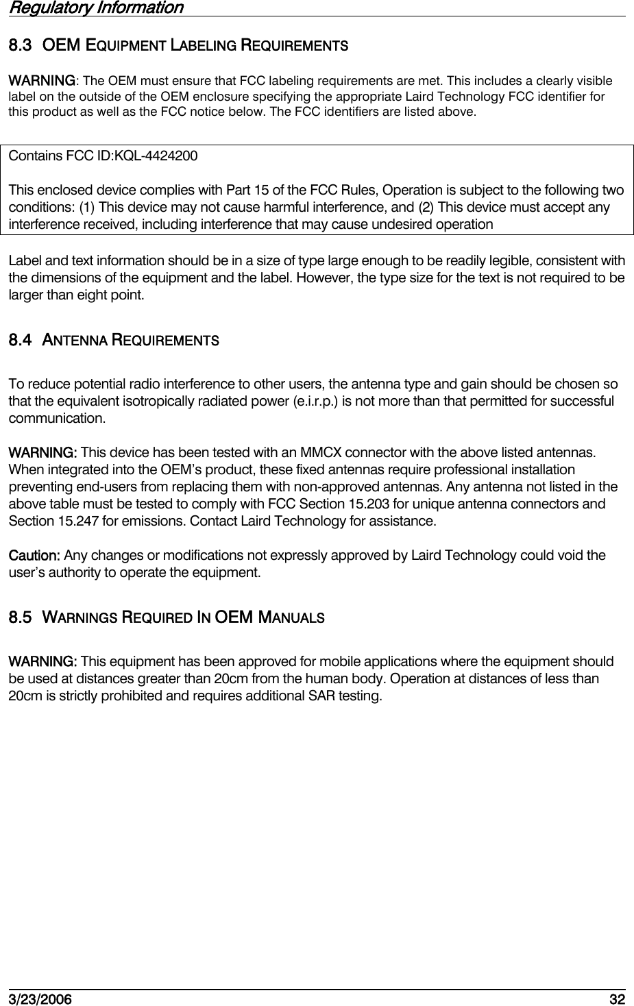 Regulatory Information         3/23/2006   32  8.3 OEM EQUIPMENT LABELING REQUIREMENTS WARNING: The OEM must ensure that FCC labeling requirements are met. This includes a clearly visible label on the outside of the OEM enclosure specifying the appropriate Laird Technology FCC identifier for this product as well as the FCC notice below. The FCC identifiers are listed above.  Contains FCC ID:KQL-4424200 This enclosed device complies with Part 15 of the FCC Rules, Operation is subject to the following two conditions: (1) This device may not cause harmful interference, and (2) This device must accept any interference received, including interference that may cause undesired operation Label and text information should be in a size of type large enough to be readily legible, consistent with the dimensions of the equipment and the label. However, the type size for the text is not required to be larger than eight point. 8.4 ANTENNA REQUIREMENTS To reduce potential radio interference to other users, the antenna type and gain should be chosen so that the equivalent isotropically radiated power (e.i.r.p.) is not more than that permitted for successful communication. WARNING: This device has been tested with an MMCX connector with the above listed antennas. When integrated into the OEM’s product, these fixed antennas require professional installation preventing end-users from replacing them with non-approved antennas. Any antenna not listed in the above table must be tested to comply with FCC Section 15.203 for unique antenna connectors and Section 15.247 for emissions. Contact Laird Technology for assistance. Caution: Any changes or modifications not expressly approved by Laird Technology could void the user’s authority to operate the equipment. 8.5 WARNINGS REQUIRED IN OEM MANUALS WARNING: This equipment has been approved for mobile applications where the equipment should be used at distances greater than 20cm from the human body. Operation at distances of less than 20cm is strictly prohibited and requires additional SAR testing.   