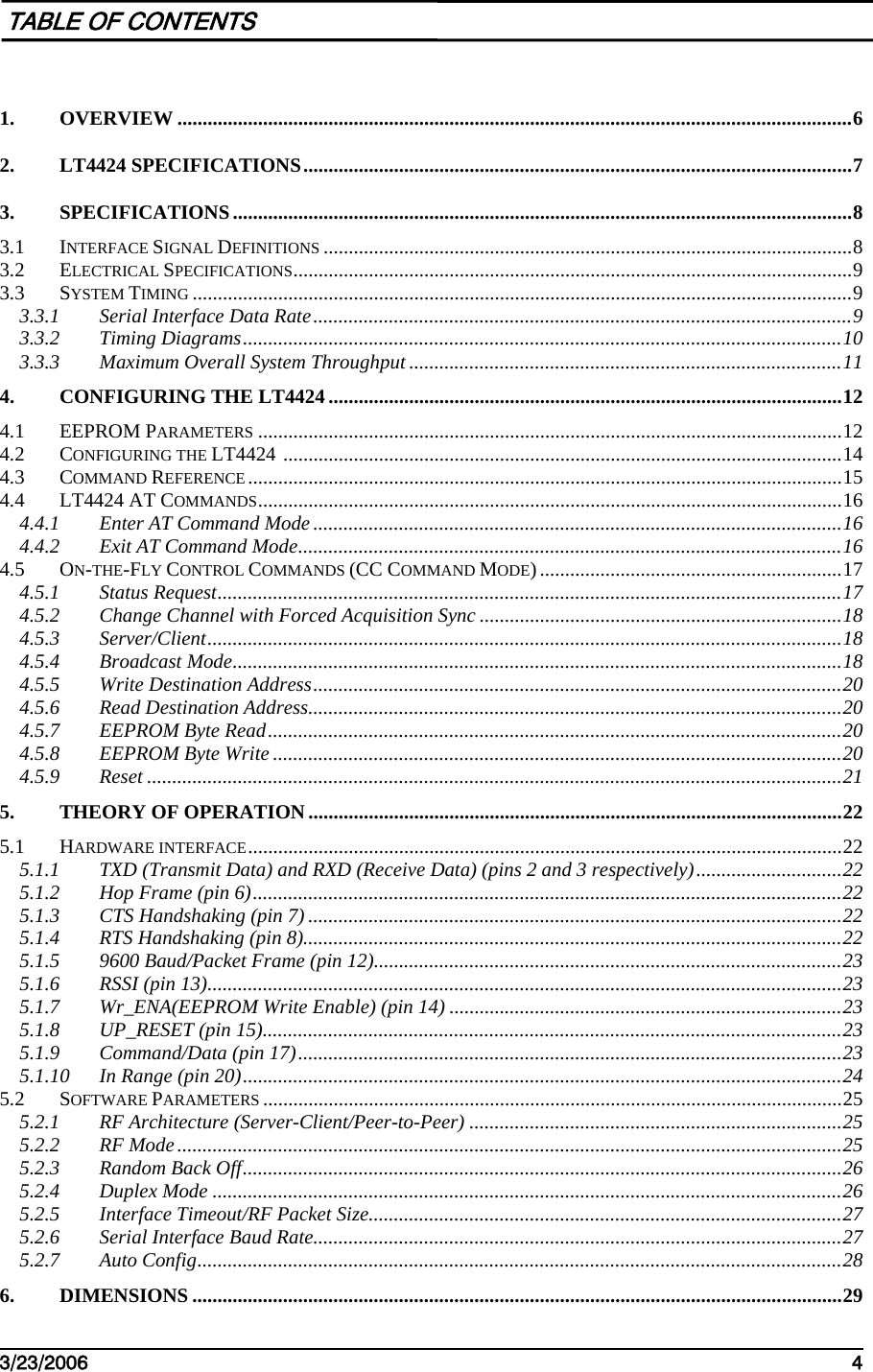    3/23/2006   4   TABLE OF CONTENTS  1. OVERVIEW ......................................................................................................................................6 2. LT4424 SPECIFICATIONS.............................................................................................................7 3. SPECIFICATIONS...........................................................................................................................8 3.1 INTERFACE SIGNAL DEFINITIONS .........................................................................................................8 3.2 ELECTRICAL SPECIFICATIONS...............................................................................................................9 3.3 SYSTEM TIMING ...................................................................................................................................9 3.3.1 Serial Interface Data Rate...........................................................................................................9 3.3.2 Timing Diagrams.......................................................................................................................10 3.3.3 Maximum Overall System Throughput ......................................................................................11 4. CONFIGURING THE LT4424 ......................................................................................................12 4.1 EEPROM PARAMETERS ....................................................................................................................12 4.2 CONFIGURING THE LT4424 ...............................................................................................................14 4.3 COMMAND REFERENCE ......................................................................................................................15 4.4 LT4424 AT COMMANDS....................................................................................................................16 4.4.1 Enter AT Command Mode.........................................................................................................16 4.4.2 Exit AT Command Mode............................................................................................................16 4.5 ON-THE-FLY CONTROL COMMANDS (CC COMMAND MODE) ............................................................17 4.5.1 Status Request............................................................................................................................17 4.5.2 Change Channel with Forced Acquisition Sync ........................................................................18 4.5.3 Server/Client..............................................................................................................................18 4.5.4 Broadcast Mode.........................................................................................................................18 4.5.5 Write Destination Address.........................................................................................................20 4.5.6 Read Destination Address..........................................................................................................20 4.5.7 EEPROM Byte Read..................................................................................................................20 4.5.8 EEPROM Byte Write .................................................................................................................20 4.5.9 Reset ..........................................................................................................................................21 5. THEORY OF OPERATION ..........................................................................................................22 5.1 HARDWARE INTERFACE......................................................................................................................22 5.1.1 TXD (Transmit Data) and RXD (Receive Data) (pins 2 and 3 respectively).............................22 5.1.2 Hop Frame (pin 6).....................................................................................................................22 5.1.3 CTS Handshaking (pin 7) ..........................................................................................................22 5.1.4 RTS Handshaking (pin 8)...........................................................................................................22 5.1.5 9600 Baud/Packet Frame (pin 12).............................................................................................23 5.1.6 RSSI (pin 13)..............................................................................................................................23 5.1.7 Wr_ENA(EEPROM Write Enable) (pin 14) ..............................................................................23 5.1.8 UP_RESET (pin 15)...................................................................................................................23 5.1.9 Command/Data (pin 17)............................................................................................................23 5.1.10 In Range (pin 20).......................................................................................................................24 5.2 SOFTWARE PARAMETERS ...................................................................................................................25 5.2.1 RF Architecture (Server-Client/Peer-to-Peer) ..........................................................................25 5.2.2 RF Mode....................................................................................................................................25 5.2.3 Random Back Off.......................................................................................................................26 5.2.4 Duplex Mode .............................................................................................................................26 5.2.5 Interface Timeout/RF Packet Size..............................................................................................27 5.2.6 Serial Interface Baud Rate.........................................................................................................27 5.2.7 Auto Config................................................................................................................................28 6. DIMENSIONS .................................................................................................................................29 