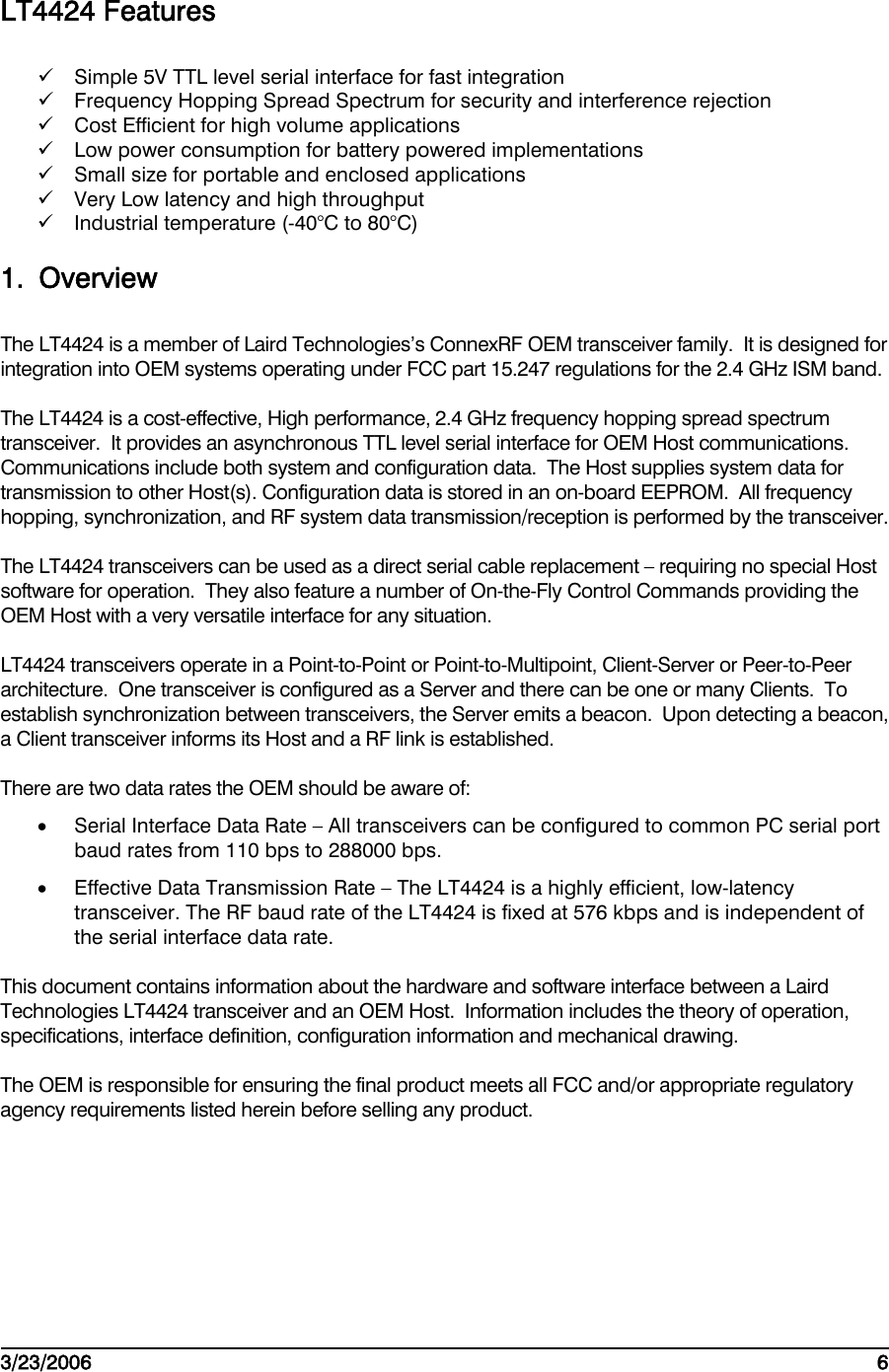    3/23/2006   6  LT4424 Features  Simple 5V TTL level serial interface for fast integration  Frequency Hopping Spread Spectrum for security and interference rejection  Cost Efficient for high volume applications  Low power consumption for battery powered implementations  Small size for portable and enclosed applications  Very Low latency and high throughput  Industrial temperature (-40°C to 80°C) 1. Overview The LT4424 is a member of Laird Technologies’s ConnexRF OEM transceiver family.  It is designed for integration into OEM systems operating under FCC part 15.247 regulations for the 2.4 GHz ISM band. The LT4424 is a cost-effective, High performance, 2.4 GHz frequency hopping spread spectrum transceiver.  It provides an asynchronous TTL level serial interface for OEM Host communications.  Communications include both system and configuration data.  The Host supplies system data for transmission to other Host(s). Configuration data is stored in an on-board EEPROM.  All frequency hopping, synchronization, and RF system data transmission/reception is performed by the transceiver. The LT4424 transceivers can be used as a direct serial cable replacement – requiring no special Host software for operation.  They also feature a number of On-the-Fly Control Commands providing the OEM Host with a very versatile interface for any situation. LT4424 transceivers operate in a Point-to-Point or Point-to-Multipoint, Client-Server or Peer-to-Peer architecture.  One transceiver is configured as a Server and there can be one or many Clients.  To establish synchronization between transceivers, the Server emits a beacon.  Upon detecting a beacon, a Client transceiver informs its Host and a RF link is established. There are two data rates the OEM should be aware of: •  Serial Interface Data Rate – All transceivers can be configured to common PC serial port baud rates from 110 bps to 288000 bps. •  Effective Data Transmission Rate – The LT4424 is a highly efficient, low-latency transceiver. The RF baud rate of the LT4424 is fixed at 576 kbps and is independent of the serial interface data rate. This document contains information about the hardware and software interface between a Laird Technologies LT4424 transceiver and an OEM Host.  Information includes the theory of operation, specifications, interface definition, configuration information and mechanical drawing. The OEM is responsible for ensuring the final product meets all FCC and/or appropriate regulatory agency requirements listed herein before selling any product. 