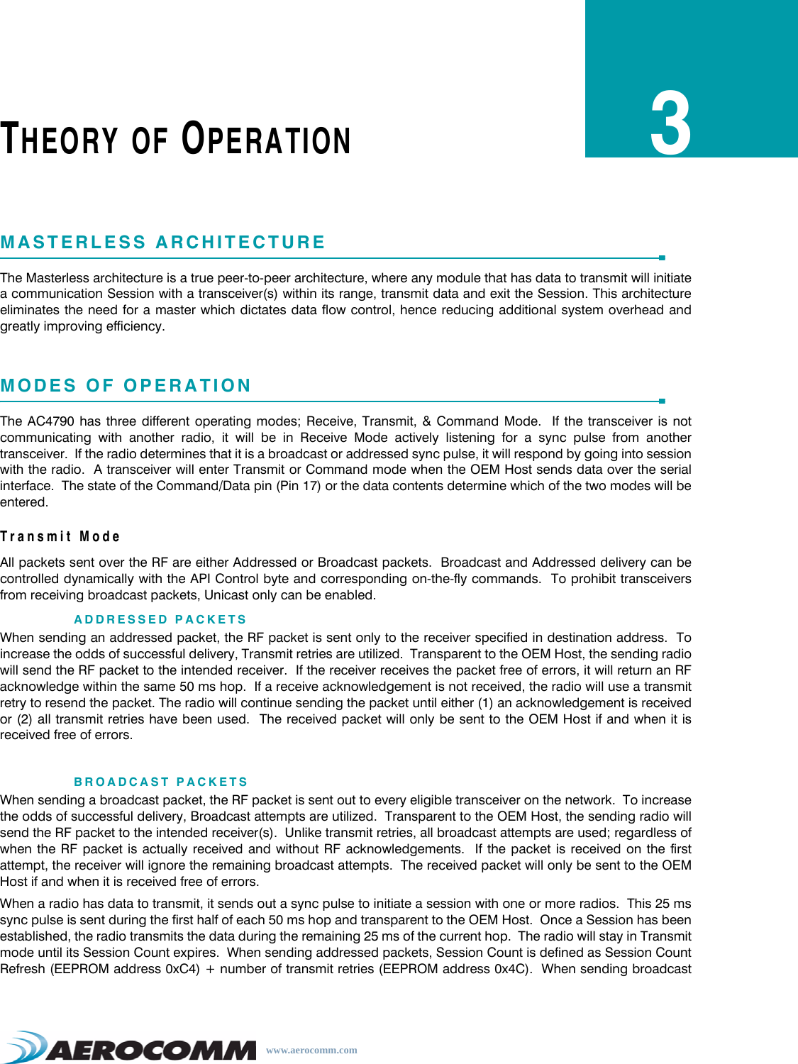 www.aerocomm.comTHEORY OF OPERATION3MASTERLESS ARCHITECTUREThe Masterless architecture is a true peer-to-peer architecture, where any module that has data to transmit will initiatea communication Session with a transceiver(s) within its range, transmit data and exit the Session. This architectureeliminates the need for a master which dictates data flow control, hence reducing additional system overhead andgreatly improving efficiency.MODES OF OPERATIONThe AC4790 has three different operating modes; Receive, Transmit, &amp; Command Mode.  If the transceiver is notcommunicating with another radio, it will be in Receive Mode actively listening for a sync pulse from anothertransceiver.  If the radio determines that it is a broadcast or addressed sync pulse, it will respond by going into sessionwith the radio.  A transceiver will enter Transmit or Command mode when the OEM Host sends data over the serialinterface.  The state of the Command/Data pin (Pin 17) or the data contents determine which of the two modes will beentered.Transmit ModeAll packets sent over the RF are either Addressed or Broadcast packets.  Broadcast and Addressed delivery can becontrolled dynamically with the API Control byte and corresponding on-the-fly commands.  To prohibit transceiversfrom receiving broadcast packets, Unicast only can be enabled.ADDRESSED PACKETSWhen sending an addressed packet, the RF packet is sent only to the receiver specified in destination address.  Toincrease the odds of successful delivery, Transmit retries are utilized.  Transparent to the OEM Host, the sending radiowill send the RF packet to the intended receiver.  If the receiver receives the packet free of errors, it will return an RFacknowledge within the same 50 ms hop.  If a receive acknowledgement is not received, the radio will use a transmitretry to resend the packet. The radio will continue sending the packet until either (1) an acknowledgement is receivedor (2) all transmit retries have been used.  The received packet will only be sent to the OEM Host if and when it isreceived free of errors.BROADCAST PACKETSWhen sending a broadcast packet, the RF packet is sent out to every eligible transceiver on the network.  To increasethe odds of successful delivery, Broadcast attempts are utilized.  Transparent to the OEM Host, the sending radio willsend the RF packet to the intended receiver(s).  Unlike transmit retries, all broadcast attempts are used; regardless ofwhen the RF packet is actually received and without RF acknowledgements.  If the packet is received on the firstattempt, the receiver will ignore the remaining broadcast attempts.  The received packet will only be sent to the OEMHost if and when it is received free of errors.When a radio has data to transmit, it sends out a sync pulse to initiate a session with one or more radios.  This 25 mssync pulse is sent during the first half of each 50 ms hop and transparent to the OEM Host.  Once a Session has beenestablished, the radio transmits the data during the remaining 25 ms of the current hop.  The radio will stay in Transmitmode until its Session Count expires.  When sending addressed packets, Session Count is defined as Session CountRefresh (EEPROM address 0xC4) + number of transmit retries (EEPROM address 0x4C).  When sending broadcast