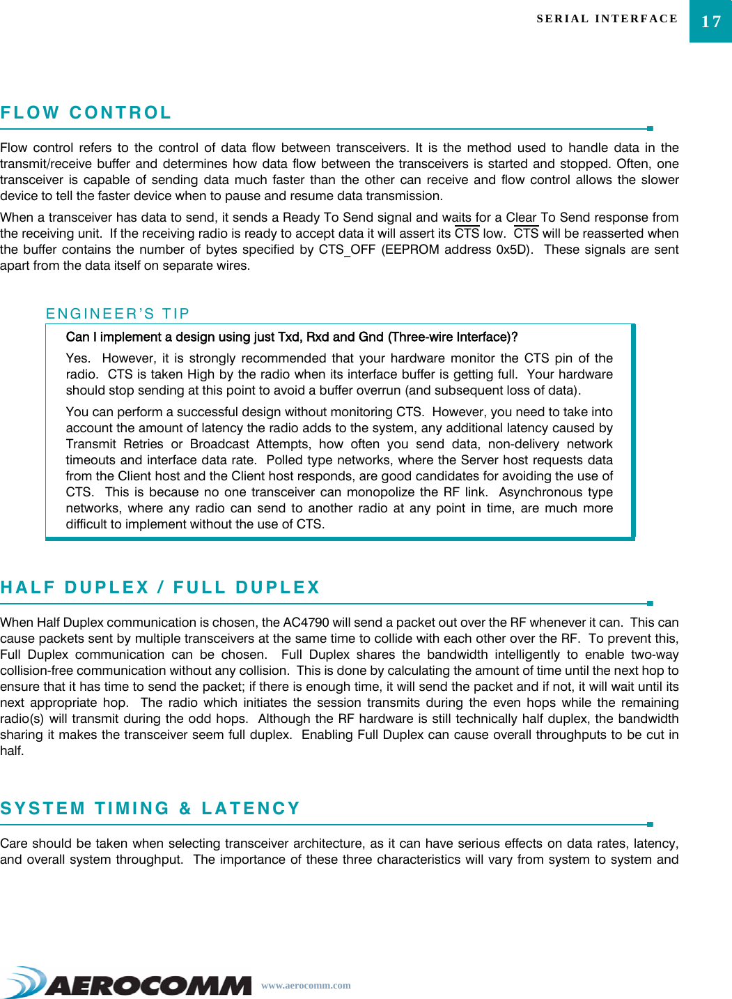 17SERIAL INTERFACEwww.aerocomm.comFLOW CONTROLFlow control refers to the control of data flow between transceivers. It is the method used to handle data in thetransmit/receive buffer and determines how data flow between the transceivers is started and stopped. Often, onetransceiver is capable of sending data much faster than the other can receive and flow control allows the slowerdevice to tell the faster device when to pause and resume data transmission.When a transceiver has data to send, it sends a Ready To Send signal and waits for a Clear To Send response fromthe receiving unit.  If the receiving radio is ready to accept data it will assert its CTS low.  CTS will be reasserted whenthe buffer contains the number of bytes specified by CTS_OFF (EEPROM address 0x5D).  These signals are sentapart from the data itself on separate wires.HALF DUPLEX / FULL DUPLEXWhen Half Duplex communication is chosen, the AC4790 will send a packet out over the RF whenever it can.  This cancause packets sent by multiple transceivers at the same time to collide with each other over the RF.  To prevent this,Full Duplex communication can be chosen.  Full Duplex shares the bandwidth intelligently to enable two-waycollision-free communication without any collision.  This is done by calculating the amount of time until the next hop toensure that it has time to send the packet; if there is enough time, it will send the packet and if not, it will wait until itsnext appropriate hop.  The radio which initiates the session transmits during the even hops while the remainingradio(s) will transmit during the odd hops.  Although the RF hardware is still technically half duplex, the bandwidthsharing it makes the transceiver seem full duplex.  Enabling Full Duplex can cause overall throughputs to be cut inhalf.SYSTEM TIMING &amp; LATENCYCare should be taken when selecting transceiver architecture, as it can have serious effects on data rates, latency,and overall system throughput.  The importance of these three characteristics will vary from system to system andENGINEER’S TIPCan I implement a design using just Txd, Rxd and Gnd (Three-wire Interface)?Yes.  However, it is strongly recommended that your hardware monitor the CTS pin of theradio.  CTS is taken High by the radio when its interface buffer is getting full.  Your hardwareshould stop sending at this point to avoid a buffer overrun (and subsequent loss of data).You can perform a successful design without monitoring CTS.  However, you need to take intoaccount the amount of latency the radio adds to the system, any additional latency caused byTransmit Retries or Broadcast Attempts, how often you send data, non-delivery networktimeouts and interface data rate.  Polled type networks, where the Server host requests datafrom the Client host and the Client host responds, are good candidates for avoiding the use ofCTS.  This is because no one transceiver can monopolize the RF link.  Asynchronous typenetworks, where any radio can send to another radio at any point in time, are much moredifficult to implement without the use of CTS.
