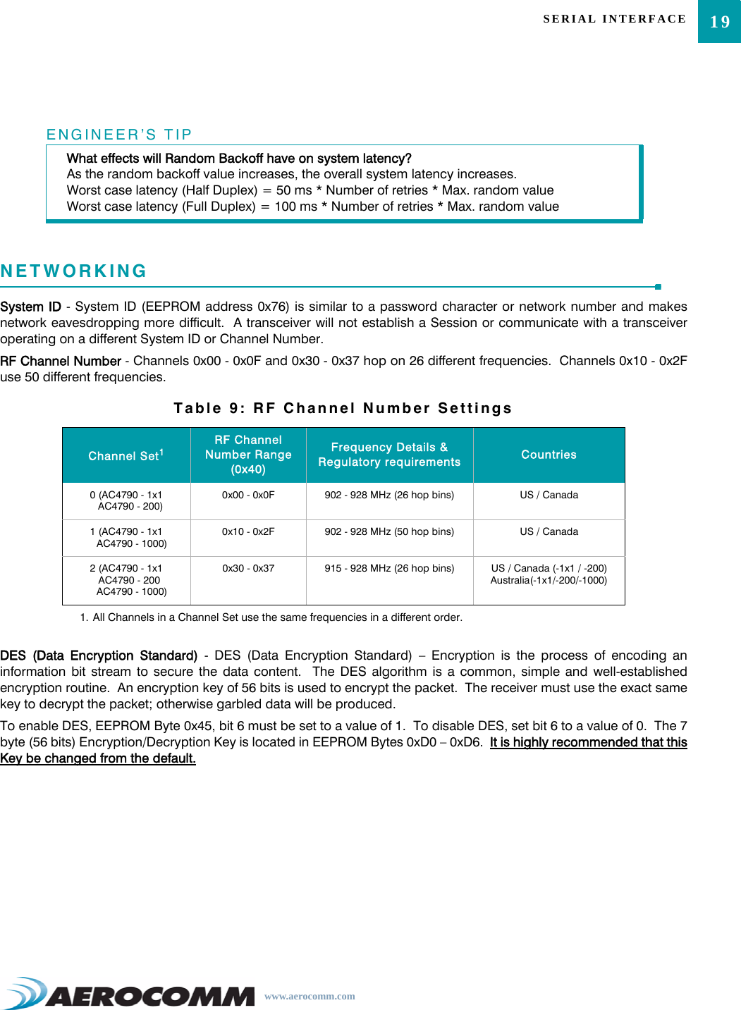 19SERIAL INTERFACEwww.aerocomm.comNETWORKINGSystem ID - System ID (EEPROM address 0x76) is similar to a password character or network number and makesnetwork eavesdropping more difficult.  A transceiver will not establish a Session or communicate with a transceiveroperating on a different System ID or Channel Number.RF Channel Number - Channels 0x00 - 0x0F and 0x30 - 0x37 hop on 26 different frequencies.  Channels 0x10 - 0x2Fuse 50 different frequencies.DES (Data Encryption Standard) - DES (Data Encryption Standard) – Encryption is the process of encoding aninformation bit stream to secure the data content.  The DES algorithm is a common, simple and well-establishedencryption routine.  An encryption key of 56 bits is used to encrypt the packet.  The receiver must use the exact samekey to decrypt the packet; otherwise garbled data will be produced.To enable DES, EEPROM Byte 0x45, bit 6 must be set to a value of 1.  To disable DES, set bit 6 to a value of 0.  The 7byte (56 bits) Encryption/Decryption Key is located in EEPROM Bytes 0xD0 – 0xD6.  It is highly recommended that thisKey be changed from the default.ENGINEER’S TIPWhat effects will Random Backoff have on system latency?As the random backoff value increases, the overall system latency increases.Worst case latency (Half Duplex) = 50 ms * Number of retries * Max. random valueWorst case latency (Full Duplex) = 100 ms * Number of retries * Max. random valueTable 9: RF Channel Number SettingsChannel Set11. All Channels in a Channel Set use the same frequencies in a different order.RF Channel Number Range (0x40)Frequency Details &amp; Regulatory requirements Countries0 (AC4790 - 1x1   AC4790 - 200)0x00 - 0x0F 902 - 928 MHz (26 hop bins) US / Canada1 (AC4790 - 1x1    AC4790 - 1000)0x10 - 0x2F 902 - 928 MHz (50 hop bins) US / Canada2 (AC4790 - 1x1  AC4790 - 200    AC4790 - 1000)0x30 - 0x37 915 - 928 MHz (26 hop bins) US / Canada (-1x1 / -200)Australia(-1x1/-200/-1000)